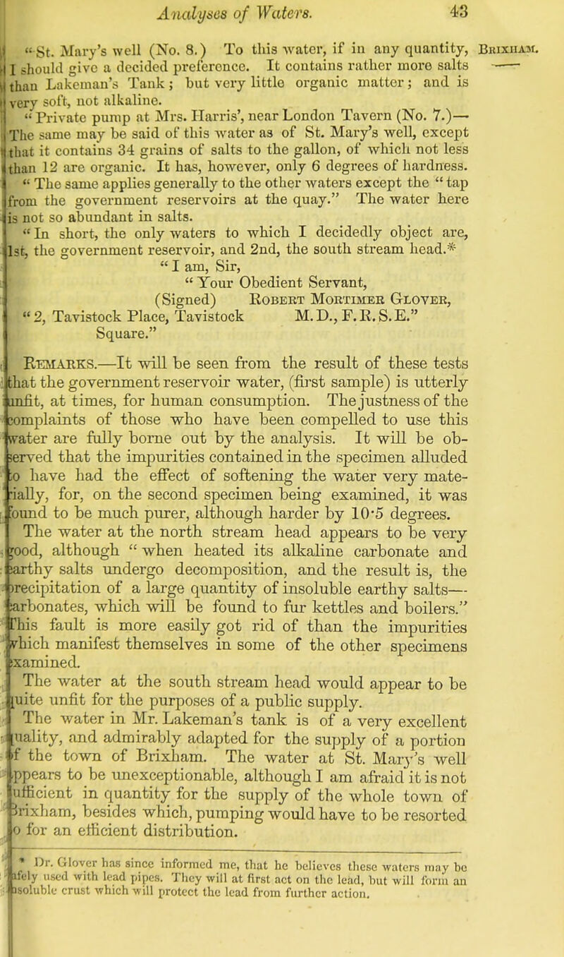  St. Mary's well (No. 8.) To this water, if in any quantity, Biuxham. I should give a decided preference. It contains rather more salts -— thau Lakeman's Tank; but very little organic matter; and is very soft, not alkaline.  Private pump at Mrs. Harris', near London Tavern (No. 7.)— The same may be said of this water as of St. Mary's well, except that it contains 34 grains of salts to the gallon, of which not less than 12 are organic. It has, however, only 6 degrees of hardness.  The same applies generally to the other waters except the  tap from the government reservoirs at the quay. The water here is not so abundant in salts.  In short, the only waters to which I decidedly object are, 1st, the government reservoir, and 2nd, the south stream head.*  I am, Sir,  Your Obedient Servant, (Signed) Eobert Mortimer Glover,  2, Tavistock Place, Tavistock M. D., F. R. S.E. Square. Remarks.—It will be seen from the result of these tests : that the government reservoir water, (first sample) is utterly i iinfit, at times, for human consumption. The justness of the complaints of those who have been compelled to use this 1 svater are fully borne out by the analysis. It will be ob- served that the impurities contained in the specimen alluded ;o have had the effect of softening the water very mate- ' ially, for, on the second specimen being examined, it was bund to be much purer, although harder by 10'5 degrees. The water at the north stream head appears to be very . jood, although  when heated its alkaline carbonate and : jarthy salts undergo decomposition, and the result is, the a )recipitation of a large quantity of insoluble earthy salts— arbonates, which will be found to fur kettles and boilers. * lis fault is more easily got rid of than the impurities ; ehich manifest themselves in some of the other specimens ixamined. ^ The water at the south stream head would appear to be [uite unfit for the purposes of a public supply. The water in Mr. Lakeman's tank is of a very excellent - [uality, and admirably adapted for the supply of a portion ■ i f the town of Brixham. The water at St. Mary's well ppears to be unexceptionable, although I am afraid it is not ufficient in quantity for the supply of the whole town of jrixham, besides which, pumping would have to be resorted . o for an efficient distribution. * Dr. Glover has since informed me, that he believes these waters may be rfely used with lead pipes. They will at first act on the lead, but will form an isolublc crust which will protect the lead from further action.