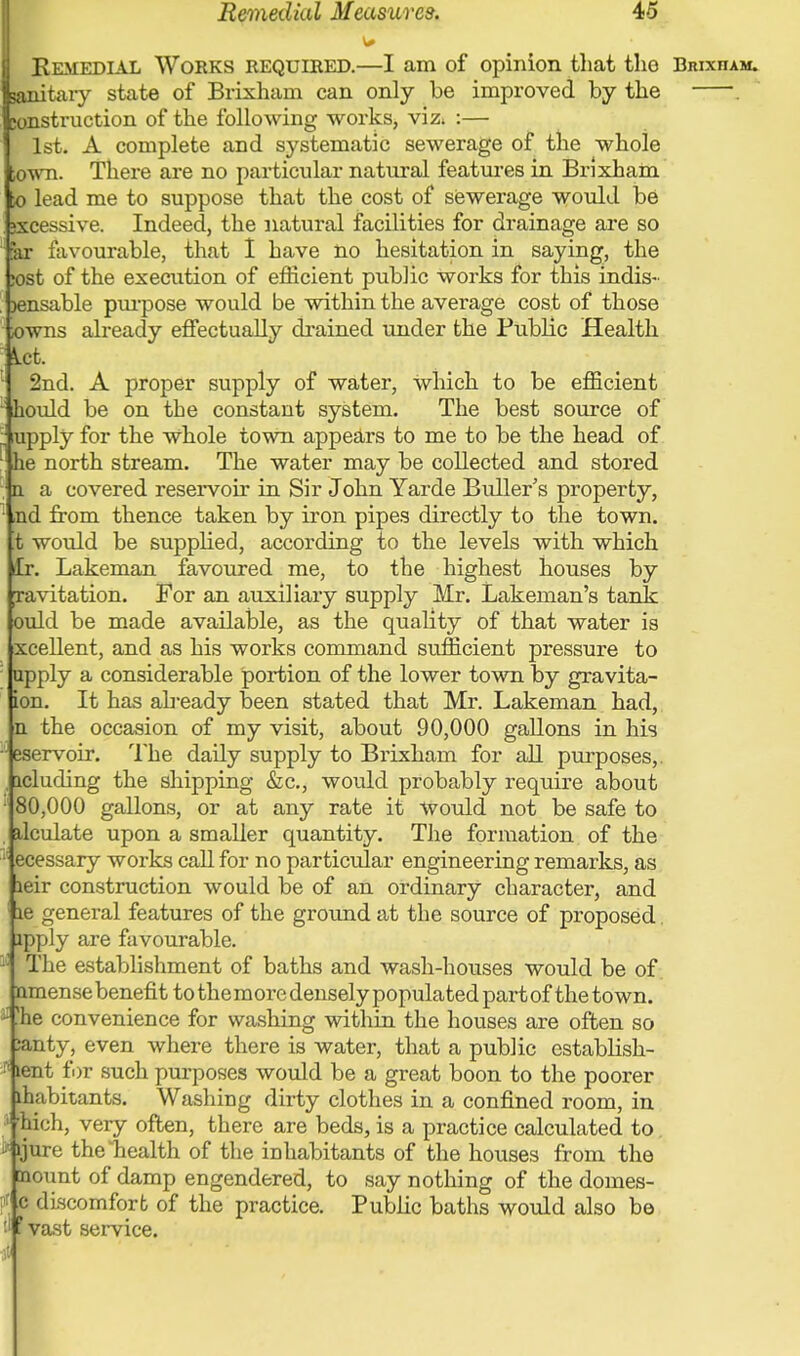 Remedial Measures. 4o Remedial Works required.—I am of opinion that tho Brixiiam. lanitaiy state of Brixhain can only be improved by the . tonstruction of the following works, viz* :— 1st. A complete and systematic sewerage of the whole town. There are no particular natural features in Brixhain to lead me to suppose that the cost of sewerage would be jxcessive. Indeed, the natural facilities for drainage are so ar favourable, that I have no hesitation in saying, the ;ost of the execution of efficient public works for this indis- >ensable pmpose would be within the average cost of those owns already effectually drained under the Public Health Let. 2nd. A proper supply of water, which to be efficient kould be on the constant system. The best source of upply for the Whole town appears to me to be the head of : he north stream. The water may be collected and stored n a covered reservoir in Sir John Yarde Buller's property, ,nd from thence taken by iron pipes directly to the town, ■t would be supplied, according to the levels with which fcr. Lakeman favoured me, to the highest houses by cavitation. For an auxiliary supply Mr. Lakenian's tank ould be made available, as the quality of that water is xcellent, and as his works command sufficient pressure to upply a considerable portion of the lower town by gravita- ion. It has already been stated that Mr. Lakeman had, n the occasion of my visit, about 90,000 gallons in his eservoir. The daily supply to Brixham for all purposes,. , icluding the shipping &c, would probably require about • 80,000 gallons, or at any rate it Would not be safe to ilculate upon a smaller quantity. The formation of the •: ecessary works call for no particular engineering remarks, as leir construction would be of an ordinary character, and le general features of the ground at the source of proposed. apply are favourable. : The establishment of baths and wash-houses would be of. nmense benefit to the more densely populated part of the town, -''he convenience for washing within the houses are often so ;anty, even where there is water, that a public establish- •: lent for such purposes would be a great boon to the poorer lhabitants. Washing dirty clothes in a confined room, in hich, very often, there are beds, is a practice calculated to. (jure the'health of the inhabitants of the houses from the mount of damp engendered, to say nothing of the domes- c discomfort of the practice. Public baths would also be vast service.