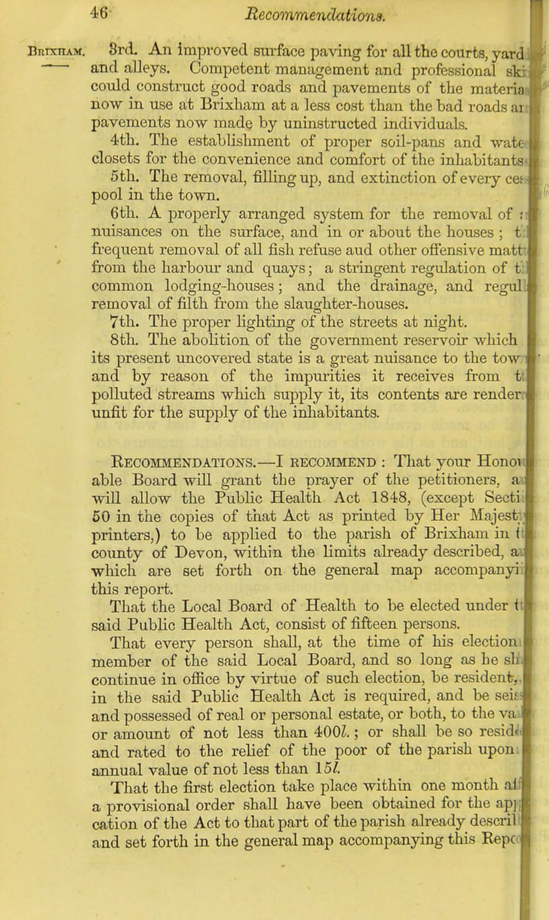 BnixnxM. 8rd. An improved surface paving for all the courts, yard - ■ and alleys. Competent management and professional ski could construct good roads and pavements of the materia now in use at Brixham at a less cost than the bad roads am pavements now made by uninstructed individuals. 4th. The establishment of proper soil-pans and wate closets for the convenience and comfort of the inhabitants* 5th. The removal, filling up, and extinction of every cef- pool in the town. 6th. A properly arranged system for the removal of <• nuisances on the surface, and in or about the houses ; t frequent removal of all fish refuse aud other offensive mattt. from the harbour and quays; a stringent regulation of t: common lodging-houses; and the drainage, and regul removal of filth from the slaughter-houses. 7th. The proper fighting of the streets at night. 8th. The abolition of the government reservoir which its present uncovered state is a great nuisance to the tow and by reason of the impurities it receives from t: polluted streams which supply it, its contents are render: unfit for the supply of the inhabitants. Recommendations.—I recommend : That your Honoi able Board will grant the prayer of the petitioners, a) will allow the Public Health Act 1848, (except Secti; 50 in the copies of that Act as printed by Her Majest:j printers,) to be applied to the parish of Brixham in < county of Devon, within the limits already described, a which are set forth on the general map accompanyii this report. That the Local Board of Health to be elected under t said Public Health Act, consist of fifteen persons. That every person shall, at the time of his election] member of the said Local Board, and so long as he sb continue in office by virtue of such election, be resident, in the said Public Health Act is required, and be seit and possessed of real or personal estate, or both, to the vai or amount of not less than 400Z.; or shall be so residJ and rated to the relief of the poor of the parish upon, annual value of not less than 15/. That the first election take place within one month ai a provisional order shall have been obtained for the apj cation of the Act to that part of the parish already descril and set forth in the general map accompanying this Repc
