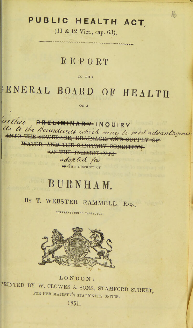 lb PUBLIC HEALTH ACT (11 & 12 Vict., cap. 63). RE P ORT TO THE ENERAL BOAUD OF HEALTH ON A ^^'^^^jc ^ PnrLIMIMARV INQUIRY 1 W^TEH. AND TTTC CANITAHY QOHDITIOl^ J -OF THE INIIADITAitf» ^ «e-THE DISTRICT OF I BURNHAM. ^ ; By T. WEBSTER RAMMELL, Esq., SDPEBINTENDIN8 INSPECTOR.