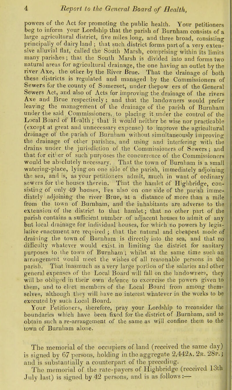 powers of the Act for promoting the public health. Your petitioners beg to inform your Lordship that the parish of Burnham consists of a large agricultural dislrict, five miles long, and three broad, consisting principally of dairy land ; that such district forms part of a very exten^ sive alluvial flat, called the South Marsh, comprising within its limits many parishes; that the South Marsh is divided into and forms two natural areas for agricultural drainage, the one having an outlet by the river Axe, the other by the River Brue. That the drainage of both these districts is regulated and managed by the Commissioners of Sewers for the county of Somerset, under thepow ers of the General Sewers Act, and also of Acts for improving the drainage of the rivers Axe and Brue respectively ; and that the landowners would prefer leaving the management of the drainage of the parish of Burnham under the said Commissioners, to placing it under the control of the Local Board of Health ; that it would neither be wise nor practicable (except at great and unnecessary expense) to improve the agricultural drainage of the parish of Burnham without simultaneously improving the drainage of other parishes, and using and interfering with the drains under the jurisdiction of the Commissioners of Sewers ; and that for eit'ier of such purposes the concurrence of the Commissioners would be absolutely necessary. That the town of Burnham is a small watering-place, lying on one side of the parish, immediately adjoining the sea, and is, as your petitioners admit, much in want of ordinary sewers for the houses therein. That the hamlet of Higlibridge, con- sisting of only 49 houses, lies also on one side of the parish imme- diately adjoining the river Brue, at a distance of more than a mile from the town of Burnham, and the inhabitants are adverse to the extension of the distric'^i to that hamlet; that no other part of the parish contains a sufficient number of adjacent houses to admit of any but local drainage for individual houses, for which no powers by legis- lative enactment are required ; that the natural and cheapest mode of draining the town of Burnham is directly into the sea, and that no difficulty whatever would exist, in limiting the district for sanitary • purposes to the town of Burnham; whilst at the same time such an ! arrangement would meet the wishes of all reasonable persons in the : parish. That inasmuch as a very large portion of the salaries and other general expenses of the Local Board will fall on the landowners, they \ will be obliged in their own defence to excercise the powers given to them, and to elect members of the Local Board from among them- selves, although they will have no interest whatever in the works to be j executed by such Local Board. Your Petitioners, therefore, pray your Lordship to reconsider the boundaries which have been fixed for the district of Burnham, and to j obtain such a re-arrangement of the same as will confine them to the town of Burnham alone. The meinorial of the occupiers of land (received the same day) is signed by 67 persons, holding in the aggregate 2,442a. 2r. 28p. ; and is substantially a counterpart of the preceding. The memorial of the rate-payers of Higlibridge (received 13th July last) is signed by 42 persons, and is as follows:—