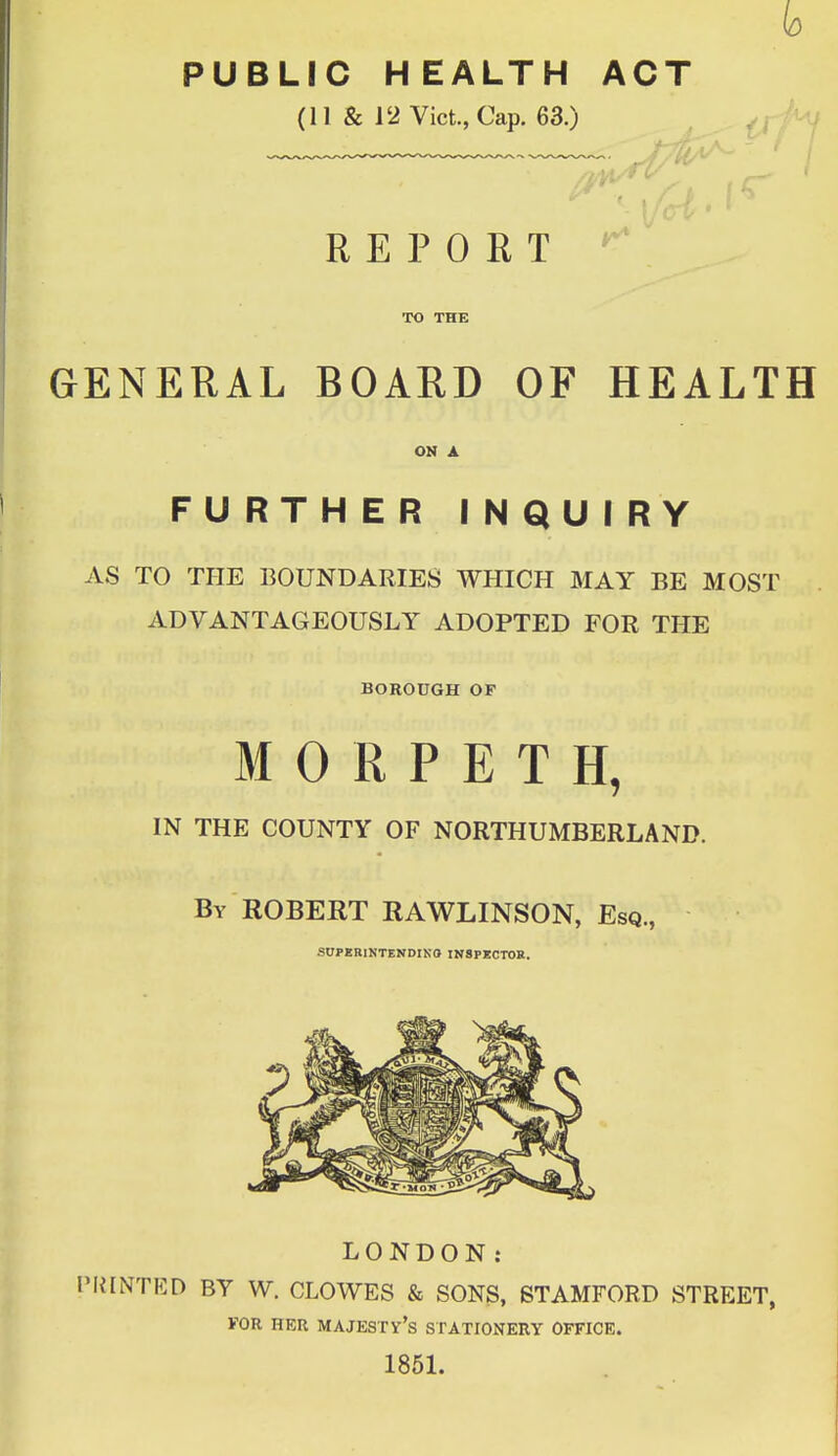 b PUBLIC HEALTH ACT (11 & 12 Vict., Cap. 63.) REPORT ^ TO THE GENERAL BOARD OF HEALTH ON A FURTHER INQUIRY AS TO THE BOUNDARIES WHICH MAY BE MOST ADVANTAGEOUSLY ADOPTED FOR THE BOROUGH OF MORPETH, IN THE COUNTY OF NORTHUMBERLAND. By ROBERT RAWLINSON, Esq., SUPERINTENDING INSPECTOR. LONDON: 'HINTED BY W. CLOWES & SONS, STAMFORD STREET, FOR HER MAJESTV's STATIONERY OFFICE. 1851.