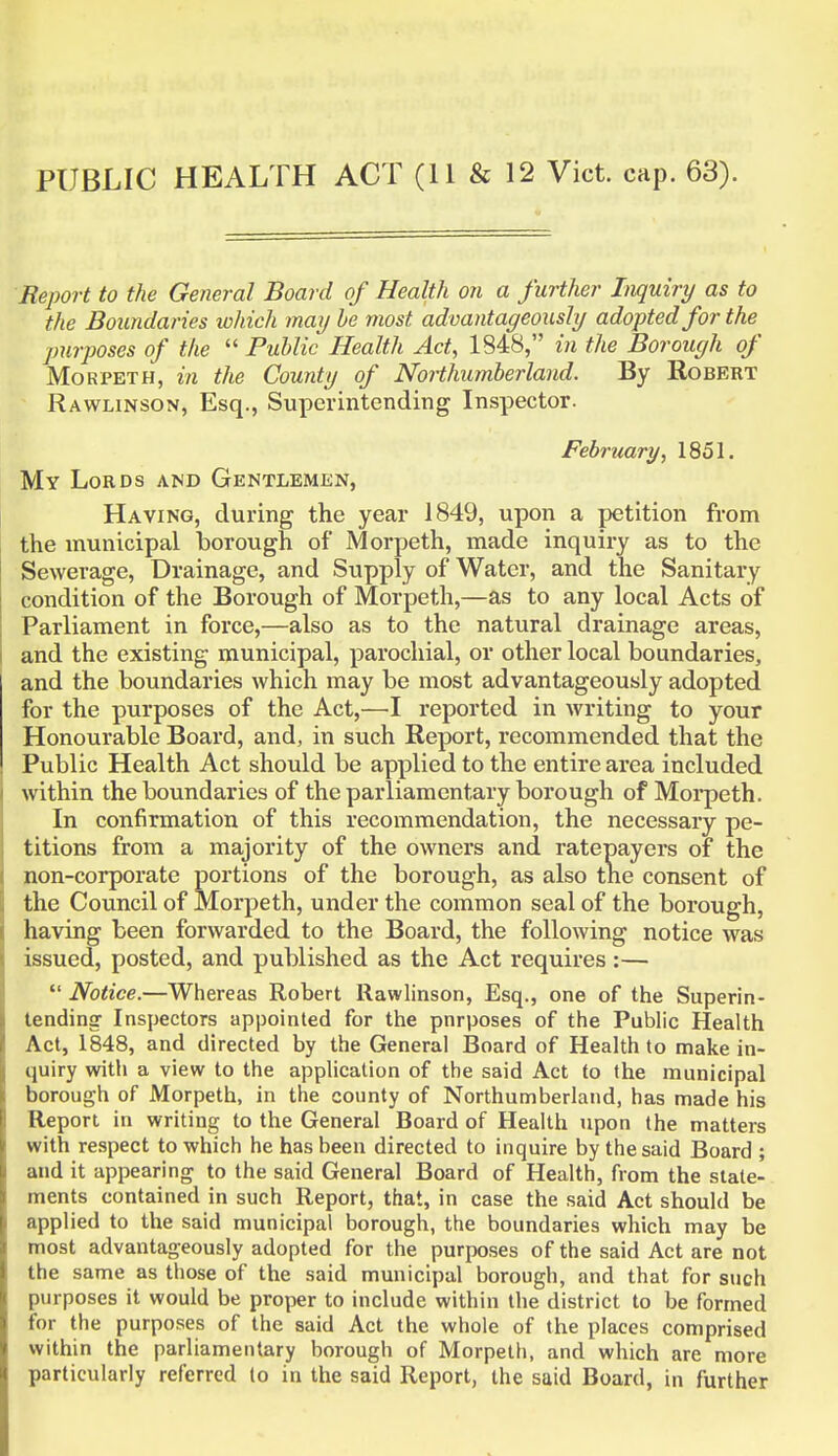 PUBLIC HEALTH ACT (11 & 12 Vict. cap. 63). Report to the General Board of Health on a further Inquiry as to the Boundaries which may be most advantageously adopted for the purposes of the  Public Health Act, 1848, in the Borough of Morpeth, in the County of Northumberland. By Robert Rawlinson, Esq., Superintending Inspector. February, 1851. My Lords and Gentlemen, Having, during the year 1849, upon a petition from the municipal borough of Morpeth, made inquiry as to the Sewerage, Drainage, and Supply of Water, and the Sanitary condition of the Borough of Morpeth,—as to any local Acts of Parliament in force,—also as to the natural drainage areas, and the existing municipal, parochial, or other local boundaries, and the boundaries which may be most advantageously adopted for the purposes of the Act,—I reported in writing to your Honourable Board, and, in such Report, recommended that the Public Health Act should be applied to the entire area included within the boundaries of the parliamentary borough of Morpeth. In confirmation of this recommendation, the necessary pe- titions from a majority of the owners and ratepayers of the non-corporate portions of the borough, as also the consent of the Council of Morpeth, under the common seal of the borough, having been forwarded to the Board, the following notice was issued, posted, and published as the Act requires:—  Notice.—Whereas Robert Rawlinson, Esq., one of the Superin- tending- Inspectors appointed for the pnrposes of the Public Health Act, 1848, and directed by the General Board of Health to make in- quiry with a view to the application of the said Act to the municipal borough of Morpeth, in the county of Northumberland, has made his Report in writing to the General Board of Health upon the matters with respect to which he has been directed to inquire by the said Board ; and it appearing to the said General Board of Health, from the state- ments contained in such Report, that, in case the said Act should be applied to the said municipal borough, the boundaries which may be most advantageously adopted for the purposes of the said Act are not the same as those of the said municipal borough, and that for such purposes it would be proper to include within the district to be formed for the purposes of the said Act the whole of the places comprised within the parliamentary borough of Morpeth, and which are more particularly referred to in the said Report, the said Board, in further