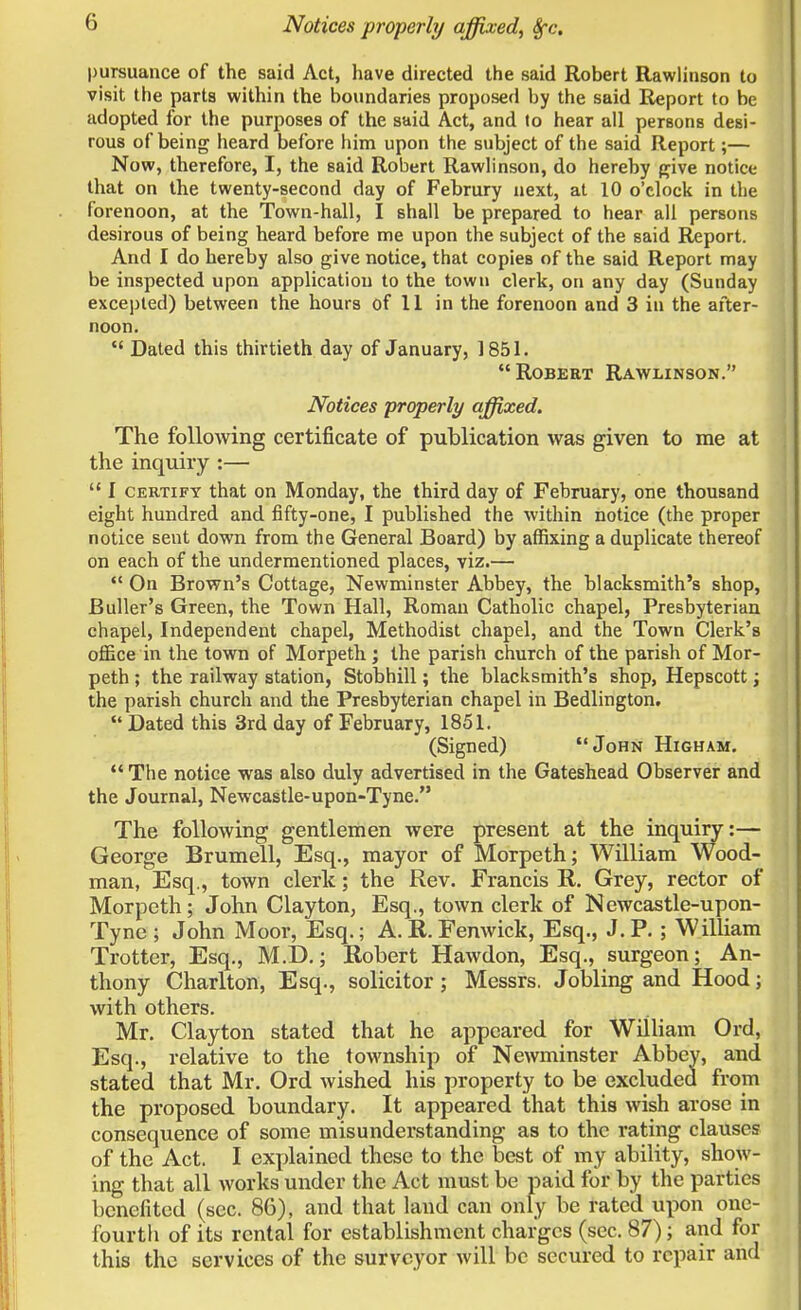 Notices properly affixed, 8fc. pursuance of the said Act, have directed the said Robert Rawlinson to visit the parts within the boundaries proposed by the said Report to be adopted for the purposes of the said Act, and to hear all persons desi- rous of being heard before him upon the subject of the said Report;— Now, therefore, I, the said Robert Rawlinson, do hereby give notice that on the twenty-second day of Februry next, at 10 o'clock in the forenoon, at the Town-hall, I shall be prepared to hear all persons desirous of being heard before me upon the subject of the said Report. And I do hereby also give notice, that copies of the said Report may be inspected upon application to the town clerk, on any day (Sunday excepted) between the hours of 11 in the forenoon and 3 in the after- noon.  Dated this thirtieth day of January, 1851. Robert Rawlinson. Notices properly affixed. The following certificate of publication was given to me at the inquiry :—  I certify that on Monday, the third day of February, one thousand eight hundred and fifty-one, I published the within notice (the proper notice sent down from the General Board) by affixing a duplicate thereof on each of the undermentioned places, viz.—  On Brown's Cottage, Newminster Abbey, the blacksmith's shop, Buller's Green, the Town Hall, Roman Catholic chapel, Presbyterian chapel, Independent chapel, Methodist chapel, and the Town Clerk's office in the town of Morpeth; the parish church of the parish of Mor- peth ; the railway station, Stobhill; the blacksmith's shop, Hepscott; the parish church and the Presbyterian chapel in Bedlington.  Dated this 3rd day of February, 1851. (Signed) John Higham.  The notice was also duly advertised in the Gateshead Observer and the Journal, Newcastle-upon-Tyne. The following gentlemen were present at the inquiry:— George Brumell, Esq., mayor of Morpeth; William Wood- man, Esq., town clerk; the Rev. Francis R. Grey, rector of Morpeth; John Clayton, Esq., town clerk of Newcastle-upon- Tyne ; John Moor, Esq.; A.R.Fenwick, Esq., J.P.; William Trotter, Esq., M.D.; Robert Hawdon, Esq., surgeon; An- thony Charlton, Esq., solicitor; Messrs. Jobling and Hood; with others. Mr. Clayton stated that he appeared for William Ord, Esq., relative to the township of Newminster Abbey, and stated that Mr. Ord wished his property to be excluded from the proposed boundary. It appeared that this wish arose in consequence of some misunderstanding as to the rating clauses of the Act. I explained these to the best of my ability, show- ing that all works under the Act must be paid for by the parties benefited (sec. 86), and that land can only be rated upon one- fourth of its rental for establishment charges (sec. 87); and for this the services of the surveyor will be secured to repair and