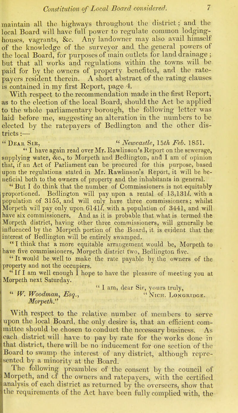 Constitution of Local Board considered. maintain all the highways throughout the district; and the local Board will have full power to regulate common lodging- houses, vagrants, &c. Any landowner may also avail himself of the knowledge of the surveyor and the general powers of the local Board, for purposes of main outlets for land drainage ; but that all works and regulations within the towns will be paid for by the owners of property benefited, and the rate- payers resident therein. A short abstract of the rating clauses is contained in my first Report, page 4. With respect to the recommendation made in the first Report, as to the election of the local Board, should the Act be applied to the whole parliamentary borough, the following letter was laid before me, suggesting an alteration in the numbers to be elected by the ratepayers of Bedlington and the other dis- tricts :—  Dear Sir,  Newcastle, 15th Feb. 1851.  I have again read over Mr. Rawlinson's Report on the sewerage, supplying water, &c, to Morpeth and Bedlington, and I am of opinion that, if an Act of Parliament can be procured for this purpose, based upon the regulations stated in Mr. Rawlinson's Report, it will be be- neficial both to the owners of property and the inhabitants in general.  But I do think that the number of Commissioners is not equitably proportioned. Bedlington will pay upon a rental of 13,131/. with a population of 3155, and will only have three commissioners; whilst Morpeth will pay only upon 6141/. with a population of 3441, and will have six commissioners. And as it is probable that what is termed the Morpeth district, having other three commissioners, will generally be influenced by the Morpeth portion of the Board, it is evident that the interest of Bedlington will be entirely swamped.  I think that a more equitable arrangement would be, Morpeth to have five commissioners, Morpeth district two, Bedlington five.  It would be well to make, the rate payable by the owners of the property and not the occupiers.  If I am well enough 1 hope to have the pleasure of meeting you at Morpeth next Saturday.  I am, dear Sir, yours truly,  W. Woodman, Esq.,  Nich. Longridge. Morpeth:' With respect to the relative number of members to serve upon the local Board, the only desire is, that an efficient com- mittee should be chosen to conduct the necessary business. As each district will have to pay by rate for the works done in that district, there will be no inducement for one section of the Board to swamp the interest of any district, although repre- sented by a minority at the Board. ' The following preambles of the consent by the council of Morpeth, and of the owners and ratepayers, with the certified analysis of each district as returned by the overseers, show that the requirements of the Act have been fully complied with, the