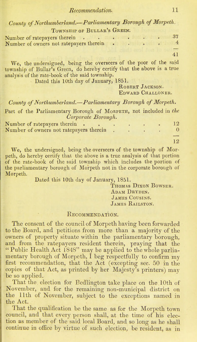 County of Northumberland.—Parliamentary Borough of Morpeth. Township of Bullar's Green. Number of ratepayers therein ...... 37 Number of owners not ratepayers therein .... 4 41 We, the undersigned, being the overseers of the poor of the said township of Bullar's Green, do hereby certify that the above is a true analysis of the rate-book of the said township. Dated this 10th day of January, 1851. Robert Jackson. Edward Challoner. County of Northumberland.—Parliamentary Borough of Morpeth. Part of the Parliamentary Borough of Morpeth, not included in the Corporate Borough. Number of ratepayers therein . . . . . . 12 Number of owners not ratepayers therein .... 0 12 We, the undersigned, being the overseers of the township of Mor- peth, do hereby certify that the above is a true analysis of that portion of the rate-book of the said township which includes the portion of the parliamentary borough of Morpeth not in the corporate borough of Morpeth. Dated this 10th day of January, 1851. Thomas Dixon Bowser. Adam Dryden. James Cousins. James Railston. Recommendation. The consent of the council of Morpeth having been forwarded to the Board, and petitions from, more than a majority of the owners of property situate within the parliamentary borough, and from the ratepayers resident therein, praying that the Public Health Act 1848 may be applied to the whole parlia- mentary borough of Morpeth, I beg respectfully to confirm my first recommendation, that the Act (excepting sec. 50 in the copies of that Act, as printed by her Majesty's printers) may be so applied. That the election for Bedlington take place on the 10th of November, and for the remaining non-municipal district on the 11th of November, subject to the exceptions named in the Act. That the qualification be the same as for the Morpeth town council, and that every person shall, at the time of his elec- tion as member of the said local Board, and so long as he shall continue in office by virtue of such election, be resident, as in