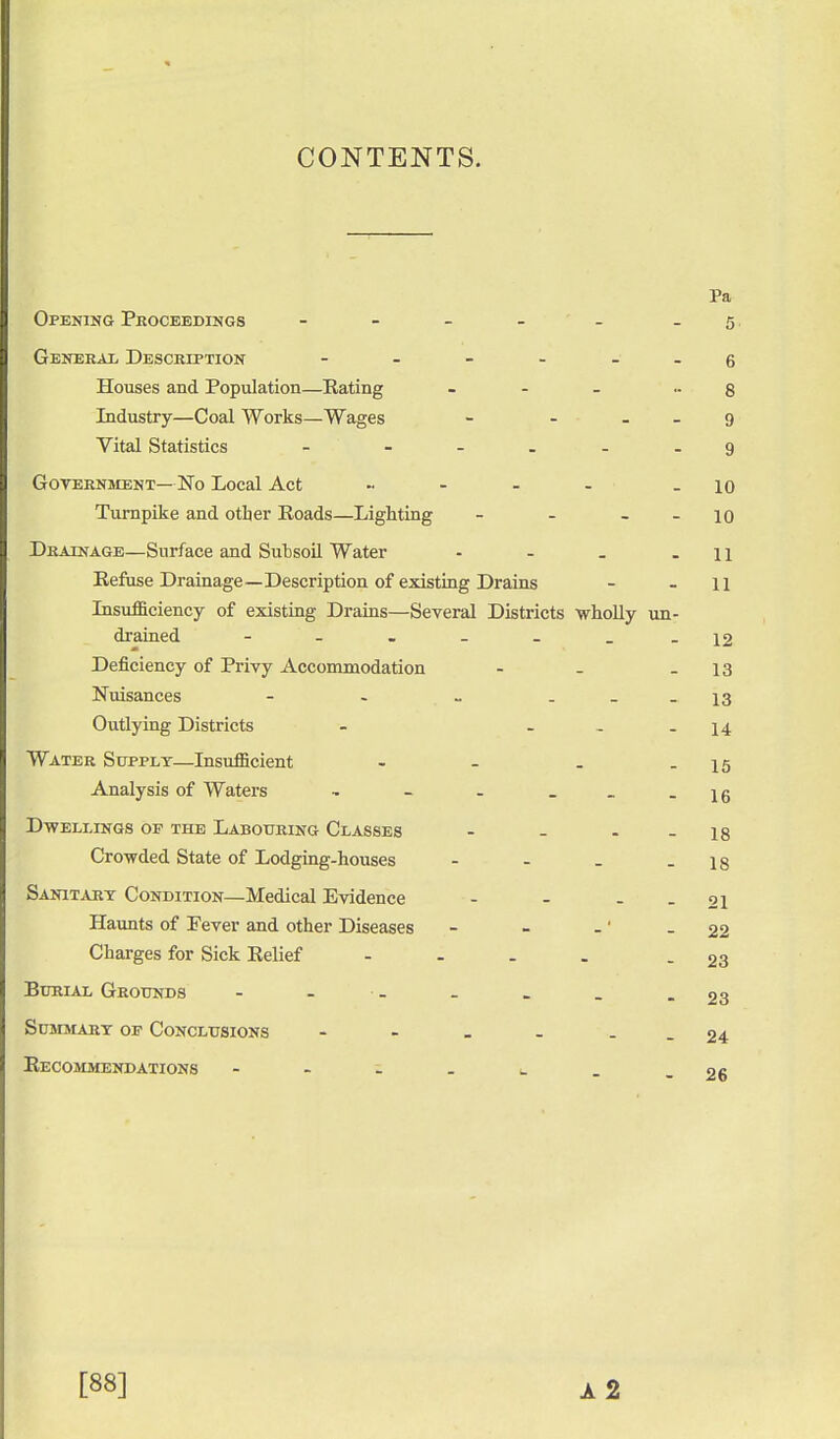 CONTENTS. Pa Opening Proceedings - - - - - .5 General Description - - - - 6 Houses and Population—Rating ... -8 Industry—Coal Works—Wages - ... 9 Vital Statistics - - .... 9 Government—No Local Act ..... - 10 Turnpike and other Roads—Lighting - - 10 Drainage—Surface and Subsoil Water • - . -11 Refuse Drainage—Description of existing Drains - - 11 Insufficiency of existing Drains—Several Districts wholly un- drained - - . _ _ - -12 Deficiency of Privy Accommodation - - - 13 Nuisances - - _ ... 13 Outlying Districts - ... 14 Water Supply—Insufficient - - . - 15 Analysis of Waters - - - _ -16 Dwellings op the Labouring Classes - - - - 18 Crowded State of Lodging-houses - - - - 18 Sanitary Condition—Medical Evidence - - - - 21 Haunts of Fever and other Diseases - - -' - 22 Charges for Sick Relief .... - 23 Burial Grounds - - . . _ -23 Summary op Conclusions - - _ - - - 24 Recommendations - - - . _ . - 26 [88] A 2