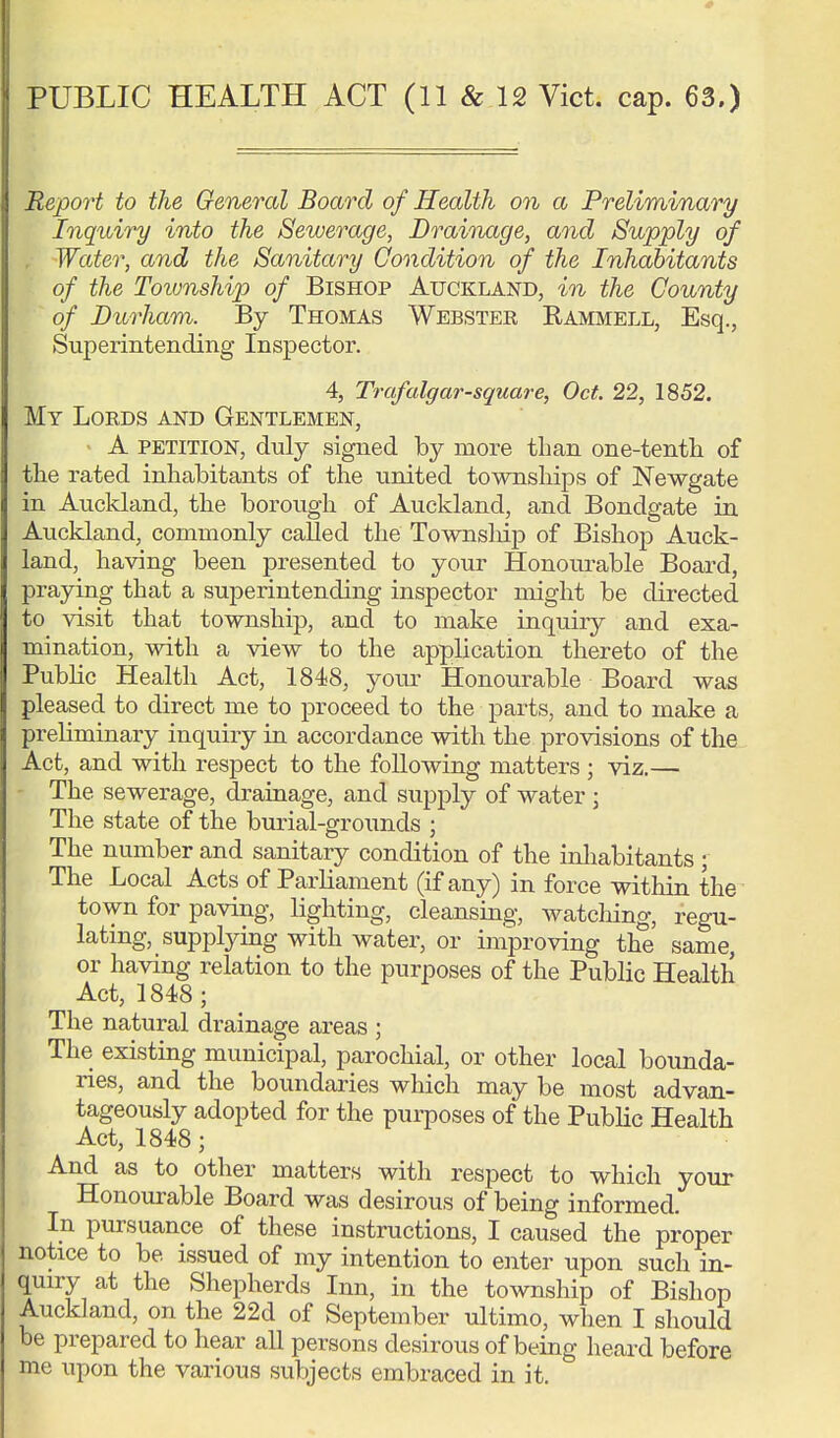 Report to the General Board of Health on a Preliminary Inquiry into the Sewerage, Drainage, and Supply of Water, and the Sanitary Condition of the Inhabitants of the Township of Bishop Auckland, in the County of Durham. By Thomas Webster Rammell, Esq., Superintending Inspector. 4, Trafalgar-square, Oct. 22, 1852. My Lords and Gentlemen, A petition, duly signed by more than one-tenth of the rated inhabitants of the united townships of Newgate in Auckland, the borough of Auckland, and Bondgate in Auckland, commonly called the Townsliip of Bishop Auck- land, having been presented to your Honourable Board, praying that a superintending inspector might be directed to visit that township, and to make inquiry and exa- mination, with a view to the application thereto of the Public Health Act, 1848, your Honourable Board was pleased to direct me to proceed to the parts, and to make a preliminary inquiry in accordance with the provisions of the Act, and with respect to the following matters ; viz.— The sewerage, drainage, and supply of water ; The state of the burial-grounds ; The number and sanitary condition of the inhabitants; The Local Acts of Parliament (if any) in force within the town for paving, lighting, cleansing, watching, regu- lating, supplying with water, or improving the same, or having relation to the purposes of the Public Health Act, 1848 ; The natural drainage areas ; The existing municipal, parochial, or other local bounda- ries, and the boundaries which may be most advan- tageously adopted for the purposes of the Public Health Act, 1848; And as to other matters with respect to which your Honourable Board was desirous of being informed. In pursuance of these instructions, I caused the proper notice to be issued of my intention to enter upon such in- quiry at the Shepherds Inn, in the township of Bishop Auckland, on the 22d of September ultimo, when I should be prepared to hear all persons desirous of being heard before me upon the various subjects embraced in it.