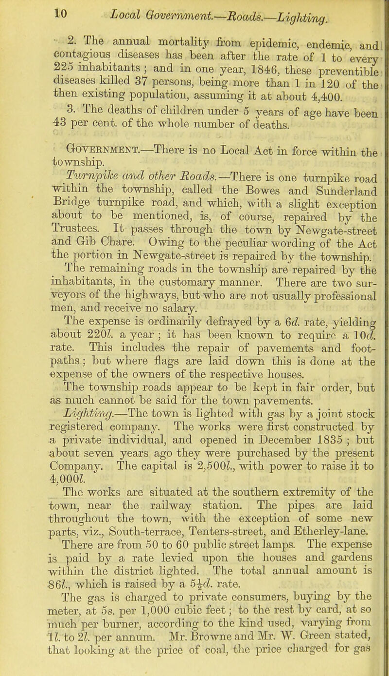 L ocal Government—Roads.—L ighting. 2. The annual mortality from epidemic, endemic, and contagious diseases has been after the rate of 1 to 'every 225 inhabitants ; and in one year, 1846, these preventive diseases killed 37 persons, being more than 1 in J 20 of the then existing population, assuming it at about 4,400. 3. The deaths of children under 5 years of age have been 43 per cent, of the whole number of deaths. Government.—There is no Local Act in force within the township. Turnpike and other Roads.—There is one turnpike road within the township, called the Bowes and Sunderland Bridge turnpike road, and which, with a slight exception about to be mentioned, is, of course, repaired by the Trustees. It passes through the town by Newgate-street and Gib Chare. Owing to the peculiar wording of the Act the portion in Newgate-street is repaired by the township. The remaining roads in the township are repaired by the inhabitants, in the customary manner. There are two sur- veyors of the highways, but who are not usually professional men, and receive no salary. The expense is ordinarily defrayed by a 6d. rate, yielding about 2201. a year ; it has been known to require a lOd. rate. This includes the repair of pavements and foot- paths ; but where flags are laid down this is done at the expense of the owners of the respective houses. The township roads appear to be kept in fair order, but as much cannot be said for the town pavements. Lighting.—The town is lighted with gas by a joint stock registered company. The works were first constructed by a private individual, and opened in December 1835 ; but about seven years ago they were purchased by the present Company. The capital is 2,5001., with power to raise it to 4,000Z. The works are situated at the southern extremity of the town, near the railway station. The pipes are laid throughout the town, with the exception of some new parts, viz., South-terrace, Tenters-street, and Etherley-lane. Tliere are from 50 to 60 public street lamps. The expense is paid by a rate levied upon the houses and gardens within the district lighted. The total annual amount is 861., which is raised by a 5%d. rate. The gas is charged to private consumers, buying by the meter, at 5s. per 1,000 cubic feet; to the rest by card, at so much per burner, according to the kind used, varying from 11, to 21, pet annum. Mr. Browne and Mr. W. Green stated, that looking at the price of coal, the price charged for gas