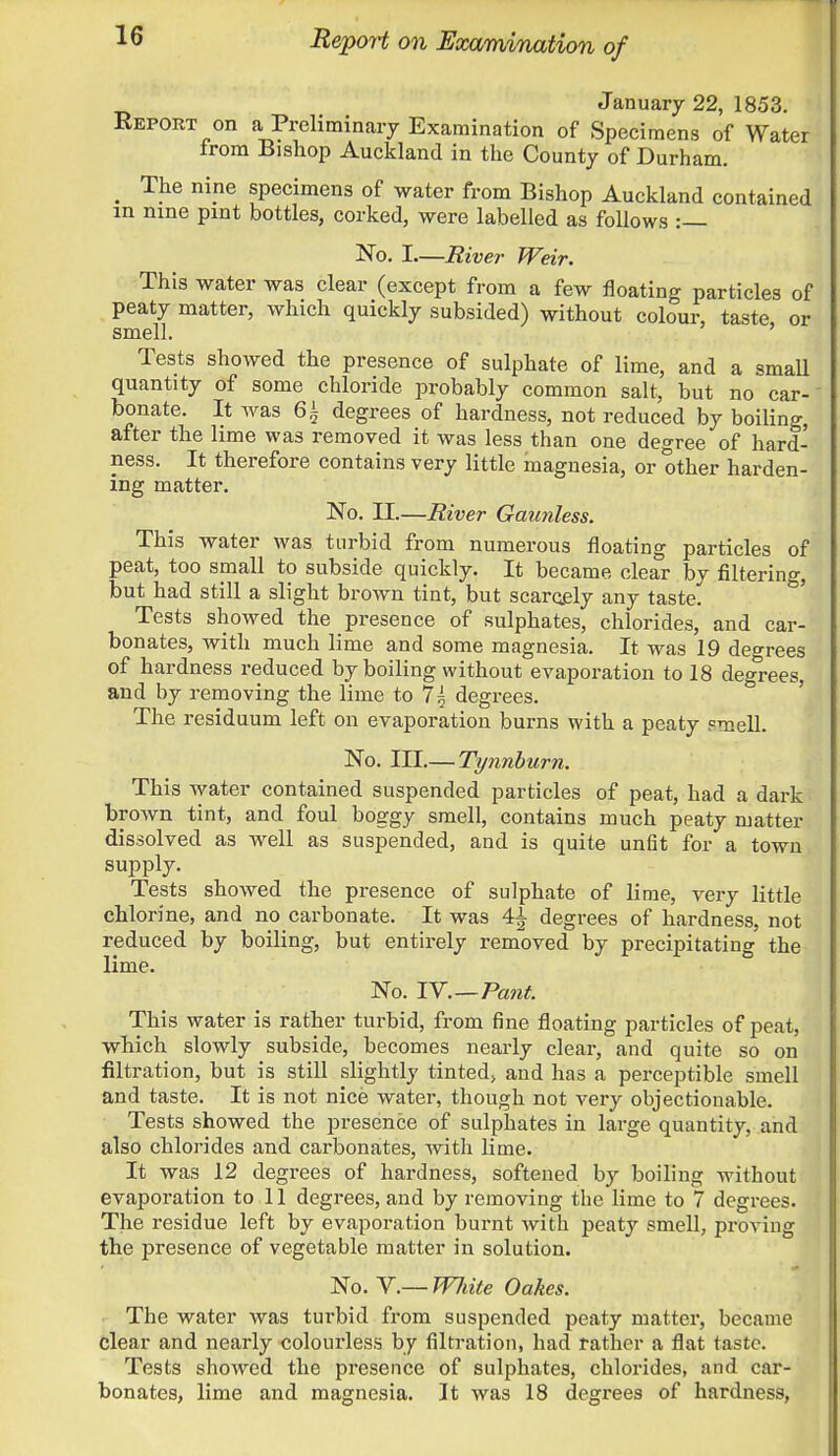 Report on Examination of January 22, 1853. Report on a Preliminary Examination of Specimens of Water from Bishop Auckland in the County of Durham. m The nine specimens of water from Bishop Auckland contained m nine pint bottles, corked, were labelled as follows :— No. I—River Weir. This water was clear (except from a few floating particles of peaty matter, which quickly subsided) without colour, taste or smell. Tests showed the presence of sulphate of lime, and a small quantity of some chloride probably common salt, but no car- bonate. It was 6± degrees of hardness, not reduced by boiling, after the lime was removed it was less than one degree of hard- ness. It therefore contains very little magnesia, or other harden- ing matter. No. II.—River Gaunless. This water was turbid from numerous floating particles of peat, too small to subside quickly. It became clear by filtering, but had still a slight brown tint, but scarcely any taste. Tests showed the presence of sulphates, chlorides, and car- bonates, with much lime and some magnesia. It was 19 degrees of hardness reduced by boiling without evaporation to 18 degrees, and by removing the lime to 7^ degrees. The residuum left on evaporation burns with a peaty smell. No. Ill—Tynnburn. This water contained suspended particles of peat, had a dark brown tint, and foul boggy smell, contains much peaty matter dissolved as well as suspended, and is quite unfit for a town supply. Tests showed the presence of sulphate of lime, very little chlorine, and no carbonate. It was 4^ degrees of hardness, not reduced by boiling, but entirely removed by precipitating the lime. No. IV.—Pant. This water is rather turbid, from fine floating particles of peat, which slowly subside, becomes nearly clear, and quite so on filtration, but is still slightly tinted, and has a perceptible smell and taste. It is not nice water, though not very objectionable. Tests showed the presence of sulphates in large quantity, and also chlorides and carbonates, with lime. It was 12 degrees of hardness, softened by boiling without evaporation to ll degrees, and by removing the lime to 7 degrees. The residue left by evaporation burnt with peaty smell, proving the presence of vegetable matter in solution. No. V.— WJdte Oakes. The water was turbid from suspended peaty matter, became clear and nearly colourless by filtration, had rather a flat taste. Tests showed the presence of sulphates, chlorides, and car- bonates, lime and magnesia. It was 18 degrees of hardness,