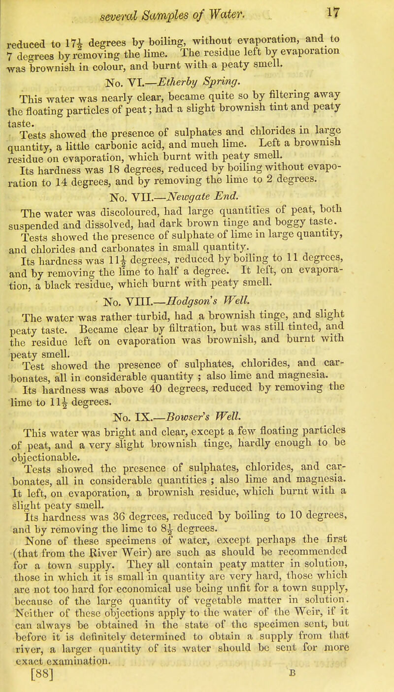 reduced to 17£ degrees by boiling, without evaporation, and to 7 degrees by removing the lime. The residue left by evaporation was brownish in colour, and burnt with a peaty smell. No. Nl.—Etherby Spring. This water was nearly clear, became quite so by filtering away the floating particles of peat; had a slight brownish tint and peaty ' Tests showed the presence of sulphates and chlorides in large quantity, a little carbonic acid, and much lime. Left a brownish residue on evaporation, which burnt with peaty smell. Its hardness was 18 degrees, reduced by boiling without evapo- ration to 14 degrees, and by removing the lime to 2 degrees. No. VII.—Newgate End. The water was discoloured, had large quantities of peat, both suspended and dissolved, had dark brown tinge and boggy taste. Tests showed the presence of sulphate of lime in large quantity, and chlorides and carbonates in small quantity. Its hardness was 11^ degrees, reduced by boiling to 11 degrees, and by removing the lime to half a degree. It left, on evapora- tion, a black residue, which burnt with peaty smell. No. VHI.—Hodgson's Well. The water was rather turbid, had a brownish tinge, and slight peaty taste. Became clear by filtration, but was still tinted, and the residue left on evaporation was brownish, and burnt with peaty smell. Test showed the presence of sulphates, chlorides, and car- bonates, all in considerable quantity ; also lime and magnesia. Its hardness was above 40 degrees, reduced by removing the lime to 11^ degrees. No. IX.—Bowser's Well. This water was bright and clear, except a few floating particles of peat, and a very slight brownish tinge, hardly enough to be objectionable. Tests showed the presence of sulphates, chlorides, and car- bonates, all in considerable quantities ; also lime and magnesia, It left, on evaporation, a brownish residue, which burnt with a slight peaty smell. Its hardness was 36 degrees, reduced by boiling to 10 degrees, and by removing the lime to 8^- degrees. None of these specimens of water, except perhaps the first (that from the River Weir) are such as should be recommended for a town supply. They all contain peaty matter in solution, those in which it is small in quantity are very hard, those which are not too hard for economical use being unfit for a town supply, because of the large quantity of vegetable matter in solution. Neither of these objections apply to the water of the Weir, if it can always be obtained in the state of the specimen sent, but before it is definitely determined to obtain a supply from that river, a larger quantity of its water should be sent for more exact examination. [88] B