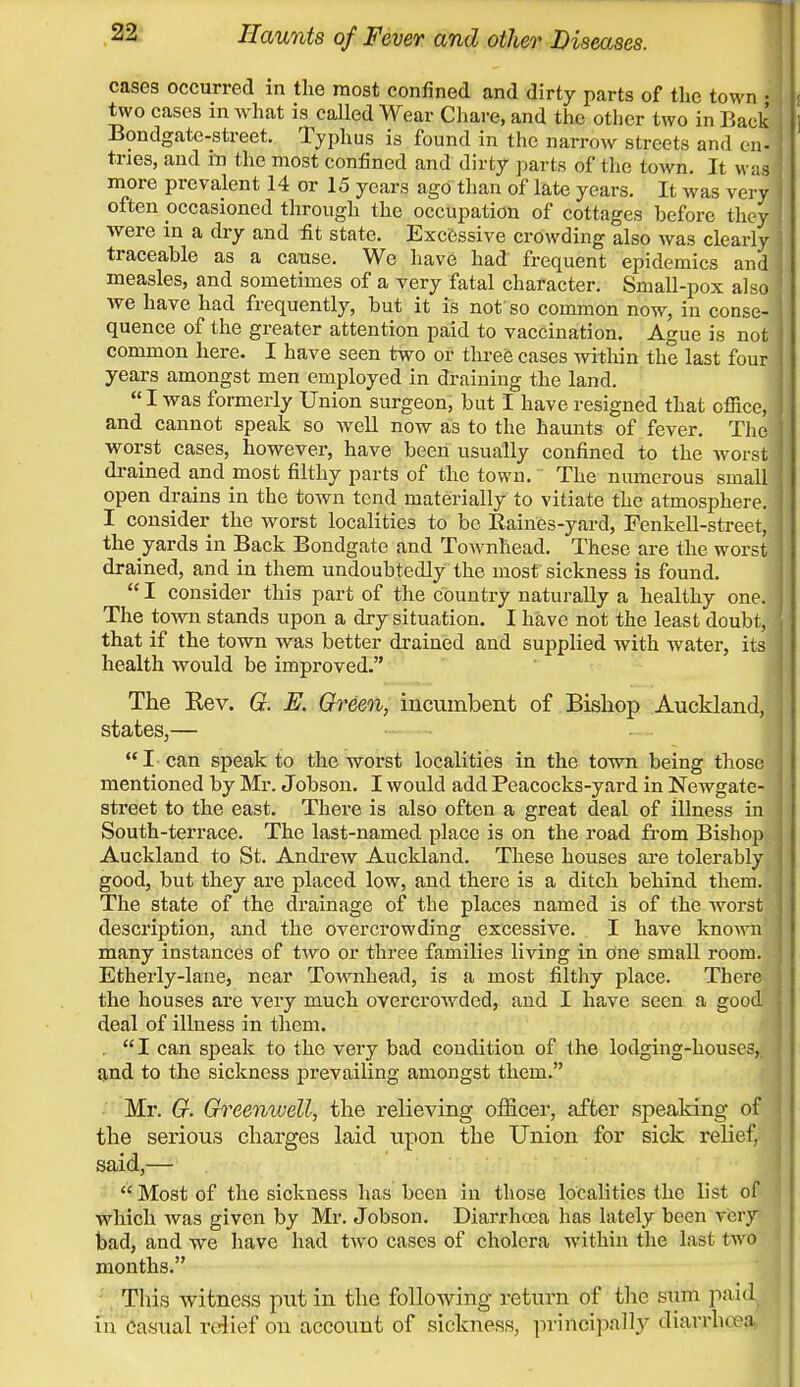 cases occurred in the most confined and dirty parts of the town • two cases in what is called Wear Chare, and the other two in Back Bondgate-street. Typhus is found in the narrow streets and en- tries, and in the most confined and dirty parts of the town. It was ' more prevalent 14 or 15 years ago than of late years. It was very j often occasioned through the occupation of cottages before they j were in a dry and fit state. Excessive crowding also was clearly j traceable as a cause. We have had frequent epidemics and j measles, and sometimes of a very fatal character. Small-pox also j we have had frequently, but it is not so common now, in conse- j quence of the greater attention paid to vaccination. Ague is not j common here. I have seen two or three cases within the last four j years amongst men employed in draining the land. I was formerly Union surgeon, but I have resigned that ofiice, J and cannot speak so well now as to the haunts of fever. The i worst cases, however, have been usually confined to the worst I drained and most filthy parts of the town. The numerous small open drains in the town tend materially to vitiate the atmosphere. 1 I consider the worst localities to be Bailies-yard, Fenkell-street, I the yards in Back Bondgate and Townhead. These are the worst drained, and in them undoubtedly the most sickness is found.  I consider this part of the country naturally a healthy one.» The town stands upon a dry situation. I have not the least doubt, { that if the town was better drained and supplied with water, its 1 health would be improved. The Kev. G. E. Green, incumbent of Bishop Auckland, states,—  I can speak to the worst localities in the town being those j mentioned by Mr. Jobson. I would add Peacocks-yard in Newgate- j street to the east. There is also often a great deal of illness in j South-terrace. The last-named place is on the road from Bishop Auckland to St. Andrew Auckland. These houses are tolerably good, but they are placed low, and there is a ditch behind them.-I The state of the drainage of the places named is of the worst J description, and the overcrowding excessive. I have known j many instances of two or three families living in One small room. 1 Etherly-lane, near Townhead, is a most filthy place. There j the houses are very much overcrowded, and I have seen a good ] deal of illness in them. . I can speak to the very bad condition of the lodging-houses,, and to the sickness prevailing amongst them. Mr. G. Greenwell, the relieving officer, after speaking of the serious charges laid upon the Union for sick relief, said,—  Most of the sickness has been in those localities the list of which was given by Mr. Jobson. Diarrhoea has lately been very bad, and we have had two cases of cholera within the last two months. This witness put in the following return of the sum paid in casual relief on account of sickness, principally diarrhcea