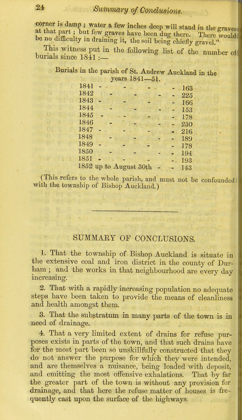 tWi is damp ; water a few inches deep will stand in the grave* that part; but few graves have been dug there. There would no difficulty in draining it, the soil being chiefly gravel. This witness put in the following Hst of the number oi rials since 1841:— Burials in the parish of St. Andrew Auckland in the years 1841—51. 1841 - - 163 1842 - - 225 1843 - - 166 1844 - 153 1845 - - 178 1846 - 230 1847 - - 216 1848 - 189 1849 - - 178 1850 - 194 1851 - - 193 1852 up to August 30th - - 143 (This refers to the whole parish, and must not be confounded! with the township of Bishop Auckland.) SUMMARY OF CONCLUSIONS. 1. That the township of Bishop Auckland is situate in the extensive coal and iron district in the county of Dur- ham ; and the works in that neighbourhood are every day increasing. 2. That with a rapidly increasing population no adequate steps have been taken to provide the means of cleanliness and health amongst them. 3. That the substratum in many parts of the town is in need of drainage. 4. That a very limited extent of drains for refuse pur- poses exists in parts of the town, and that such drains have for the most part been so unskillfully constructed that they do not answer the purpose for which they were intended, and are themselves a nuisance, being loaded with deposit, and emitting the most offensive exhalations. That by for the greater part of the town is without any provision for drainage, and that here the refuse matter of houses is fre- quently cast upon the surface of the highways.