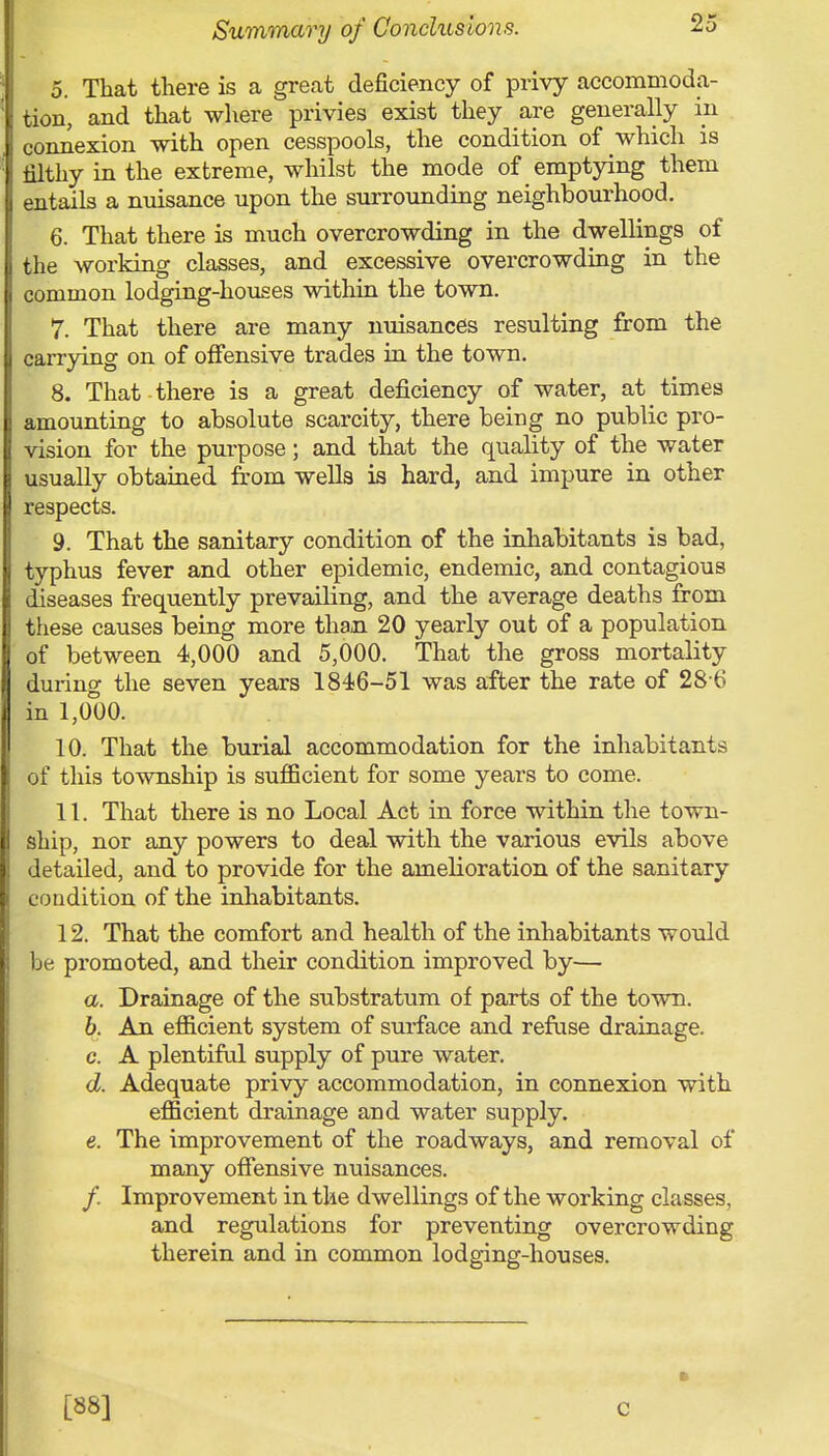 5. That there is a great deficiency of privy accommoda- tion, and that where privies exist they are generally in connexion with open cesspools, the condition of which is filthy in the extreme, whilst the mode of emptying them entails a nuisance upon the surrounding neighbourhood. 6. That there is much overcrowding in the dwellings of the working classes, and excessive overcrowding in the common lodging-houses within the town. 7. That there are many nuisances resulting from the carrying on of offensive trades in the town. 8. That there is a great deficiency of water, at times amounting to absolute scarcity, there being no public pro- vision for the purpose; and that the quality of the water usually obtained from wells is hard, and impure in other respects. 9. That the sanitary condition of the inhabitants is bad, typhus fever and other epidemic, endemic, and contagious diseases frequently prevailing, and the average deaths from these causes being more than 20 yearly out of a population of between 4,000 and 5,000. That the gross mortality during the seven years 184-6-51 was after the rate of 28 6 in 1,000. 10. That the burial accommodation for the inhabitants of this township is sufficient for some years to come. 11. That there is no Local Act in force within the town- ship, nor any powers to deal with the various evils above detailed, and to provide for the amelioration of the sanitary condition of the inhabitants. 12. That the comfort and health of the inhabitants would be promoted, and their condition improved by— a. Drainage of the substratum of parts of the town. b. An efficient system of surface and refuse drainage. c. A plentiful supply of pure water. d. Adequate privy accommodation, in connexion with efficient drainage and water supply. e. The improvement of the roadways, and removal of many offensive nuisances. / Improvement in the dwellings of the working classes, and regulations for preventing overcrowding therein and in common lodging-houses. [88] c