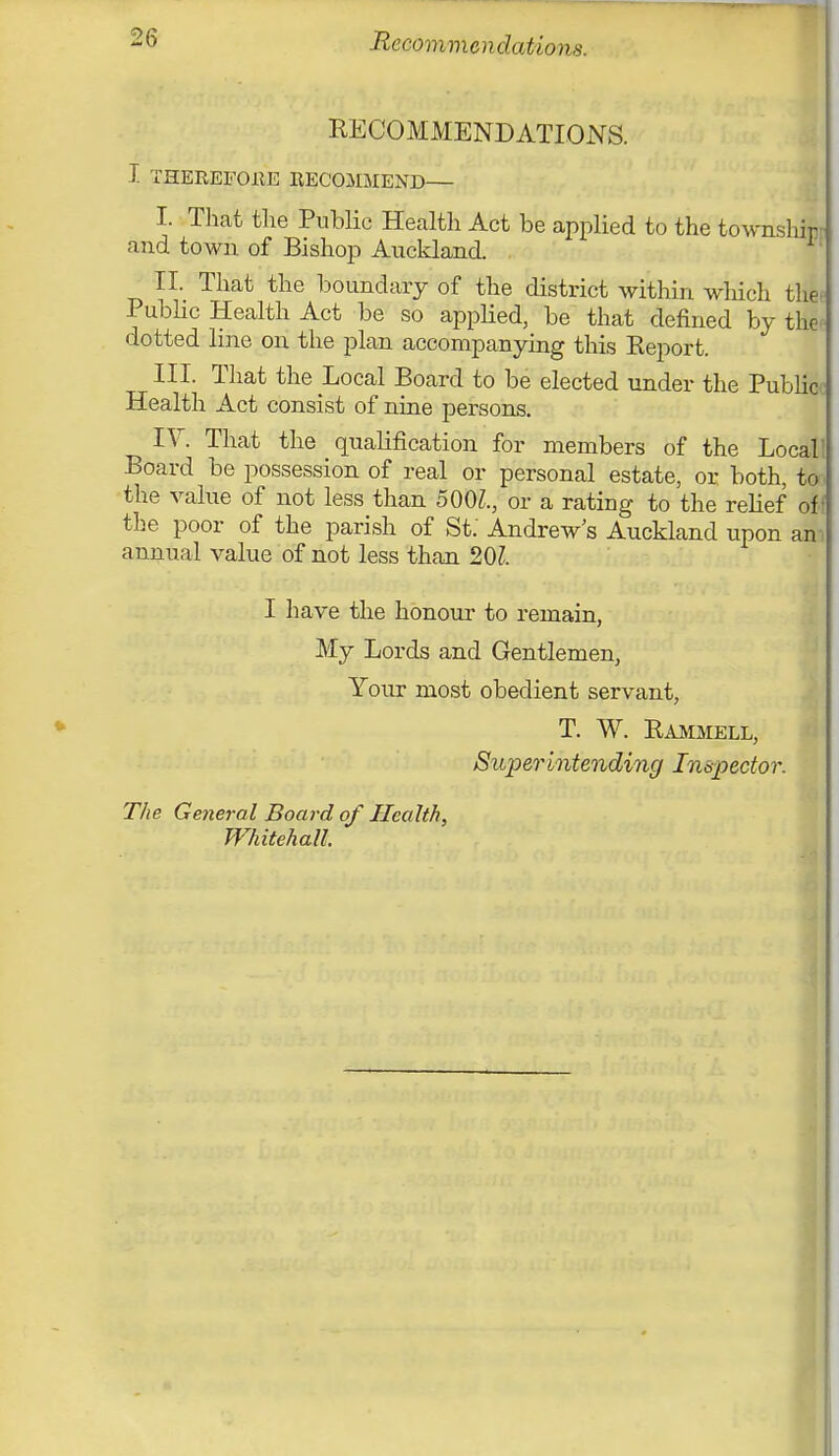 Recommendations. RECOMMENDATIONS. I THEREFORE RECOMMEND— I. That the Public Health Act be applied to the townshir and town of Bishop Auckland. II. That the boundary of the district within which the. Public Health Act be so applied, be that defined by the dotted line on the plan accompanying this Eeport. III. That the Local Board to be elected under the Public Health Act consist of nine persons. IV. That the qualification for members of the Locall Board be possession of real or personal estate, or both, to. the value of not less than 500Z., or a rating to the relief off the poor of the parish of St. Andrew's Auckland upon an annual value of not less than 20?. I have the honour to remain, My Lords and Gentlemen, Your most obedient servant, T. W. Rammell, Superintending Inspector. The General Board of Health, Whitehall.