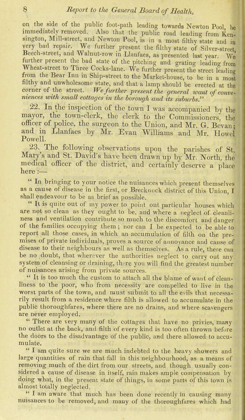 on the side of the public foot-path leading towards Newton Pool be immediately removed. Also that the public road leading from Ken- sington, Mill-street, and Newton Pool, is in a most filthy state and in very bad repair. We further present the filthy state of Silver-street Beech-street, and Walnut-row in Llanfaes, as presented last year We further present the bad state of the pitching and grating leading from Wheat-street to Three Cocks-lane. We further present the street leading from the Bear Inn in Ship-street to the Market-house, to be in a most filthy and unwholesome state, and that a lamp should be erected at the corner of the street. We further present the general want of conve- niences with small cottages in the borough and its suburbs. 22. In the inspection of the town I was accompanied by the mayor, the town-clerk, the clerk to the Commissioners, the officer of police, the surgeon to the Union, and Mr. G. Bevan; and in Llanfaes by Mr. Evan Williams and Mr. Howel Powell. 23. ^ The following observations upon the parishes of St. Mary's and St. David's have been drawn up by Mr. North, the medical officer of the district, and certainly deserve a place here:—  In bringing to your notice the nuisances which present themselves as a cause of disease in the first, or Brecknock district of this Union, I shall endeavour to be as brief as possible.  It is quite out of my power to point out particular houses which are not so clean as they ought to be, and where a neglect of cleanli- ness and ventilation contribute so much to the discomfort and danger of the families occupying them; nor can I be expected to be able to report all those cases, in which an accumulation of filth on the pre- mises of private individuals, proves a source of annoyance and cause of disease to their neighbours as well as themselves. As a rule, there can be no doubt, that wherever the authorities neglect to carry out any system of cleansing or draining, there you will find the greatest number of nuisances arising from private sources.  It is too much the custom to attach all the blame of want of clean- liness to the poor, who from necessity are compelled to live in the worst parts of the town, and must submit to all the evils that necessa- rily result from a residence where filth is allowed to accumulate in the public thoroughfares, where there are no drains, and where scavengers are never employed.  There are very many of the cottages (hat have no privies, many no outlet at the back, and filth of every kind is too often thrown hefore the doors to the disadvantage of the public, and there allowed to accu- mulate.  I am quite sure we are much indebted to the heavy showers and large quantities of rain that fall in this neighbourhood, as a means of removing much of the dirt from our streets, and though usually con- sidered a cause of disease in itself, rain makes ample compensation by doing -what, in the present state of things, in some parts of this town is almost totally neglected.  I am aware that much has been done recently in causing many nuisances to be removed, and many of the thoroughfares which had