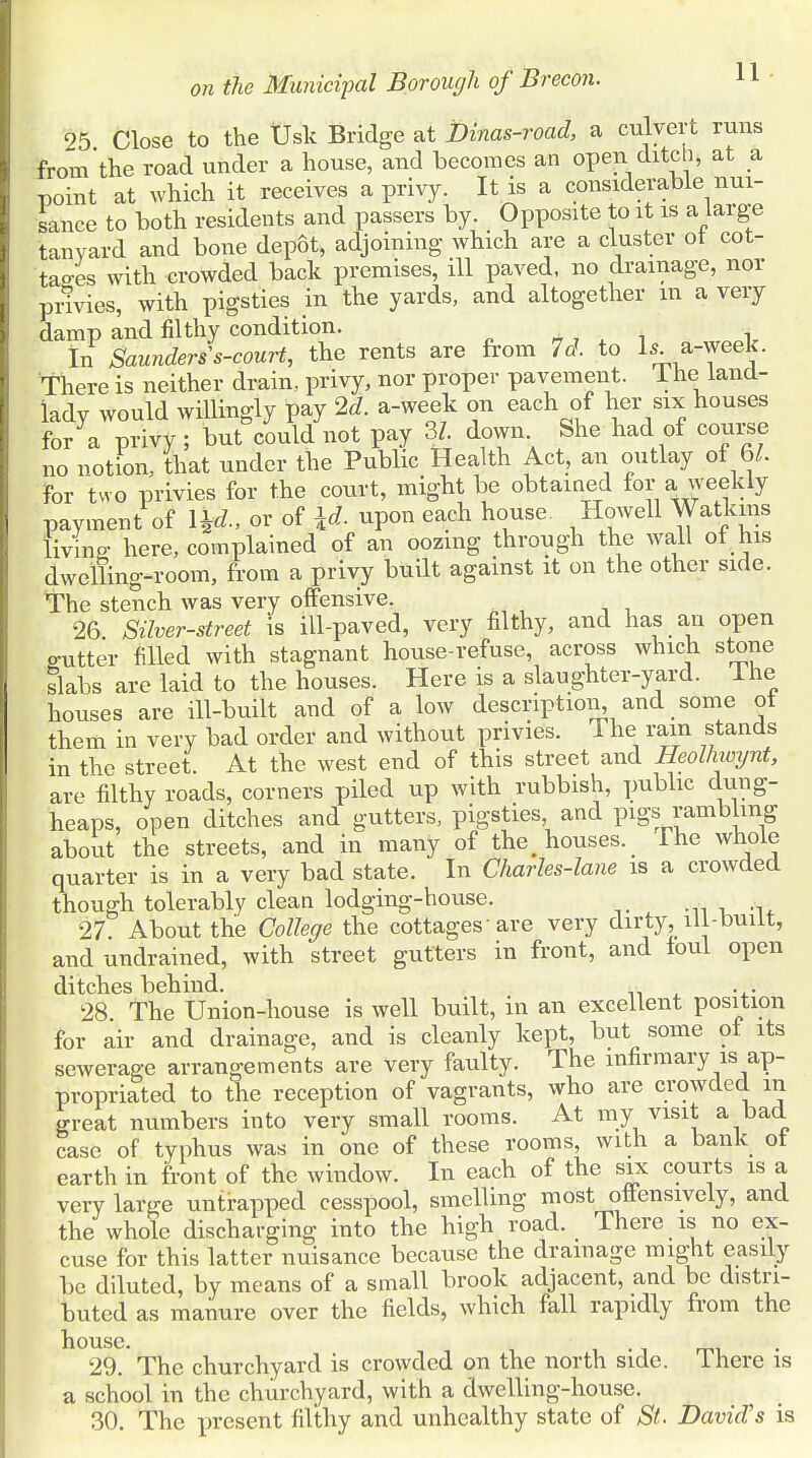 25 Close to the Usk Bridge at Dinas-road, a culvert runs from'the road under a house, and becomes an open ditch, at a point at which it receives a privy. It is a considerable nui- sance to both residents and passers by. Opposite to it is a large tanyard and bone depot, adjoining which are a cluster ot cot- tages with crowded back premises, ill paved, no drainage, nor pnvies, with pigsties in the yards, and altogether m a very damp and filthy condition. In Saunders s-court, the rents are from 7d. to Is a-week. There is neither drain, privy, nor proper pavement. 1 he land- lady would willingly pay 2d. a-week on each of her six houses for a privy; but could not pay 3?. down She had of course no notion, that under the Public Health Act, an outlay of 61. for two privies for the court, might be obtained for a weekly payment of l&l, or of id. upon each house. Howell Watkins living- here, complained of an oozing through the wall of his dwelling-room, from a privy built against it on the other side. The stench was very offensive. 26 Silver-street is ill-paved, very filthy, and has an open g-utter filled with stagnant house-refuse, across which stone slabs are laid to the houses. Here is a slaughter-yard, ine houses are ill-built and of a low description, and some ot them in very bad order and without privies. The ram stands in the street. At the west end of this street and Heolhwynt, are filthy roads, corners piled up with rubbish, public dung- heaps, open ditches and gutters, pigsties and pigs rambling about the streets, and in many of the, houses. The whole quarter is in a very bad state. In Charles-lane is a crowded though tolerably clean lodging-house. 27 About the College the cottages are very dirty, ill-built, and undrained, with street gutters in front, and toul open ditches behind. . . 28 The Union-house is well built, in an excellent position for air and drainage, and is cleanly kept, but some ot its sewerage arrangements are very faulty. The infirmary is ap- propriated to the reception of vagrants, who are crowded m great numbers into very small rooms. At my visit a bad case of typhus was in one of these rooms, with a bank ot earth in front of the window. In each of the six courts is a very large untrapped cesspool, smelling most offensively, and the whole discharging into the high road. There is no ex- cuse for this latter nuisance because the drainage might easily be diluted, by means of a small brook adjacent, and be distri- buted as manure over the fields, which fall rapidly from the house. . 29. The churchyard is crowded on the north side. There is a school in the churchyard, with a dwelling-house. 30. The present filthy and unhealthy state of St David's is