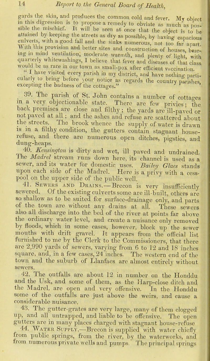 gards the skin, and produces the common cold and fever. My ohiect in this digression is to propose a remedy to obviate as much as pos- sible the mischief. It will be seen at once that the object is to be attained by keeping, the streets as dry as possible, by having capacious ciilverts, with a good fall and the sinks numerous, not too far apart. With tin* provision and better sites and construction of houses bar- ing in mind ventilation, moderate warmth, and plenty of hVht with quarterly whitewashings, I believe that fever and diseases of thai class would be as rare in our town as small-pox after efficient vaccination. ' I have visited every parish in my district, and have nothing parti- cularly to bring before n our notice as regards the country parishes, excepting the badness of the cottages. 39. The parish of St. John contains a number of cottages in a very objectionable state. There are few privies; the back premises are close and filthy; the yards are ill-paved or not paved at all; and the ashes and refuse are scattered about the streets. The brook whence the supply of water is drawn is in a filthy condition, the gutters contain stagnant house- refuse, and there are numerous open ditches, pigsties, and dung-heaps. 40. Kensington is dirty and wet, ill paved and undrained. lhe Madrel stream runs down here, its channel is used as a sewer, and its water for domestic uses. Bailey Glaes stands upon each side of the Madrel. Here is a privy with a cess- pool on the upper side of the public well. 41. Sewers and Drains.—Brecon is very insufficiently sewered. Of the existing culverts some are ill-built, others are so shallow as to be suited for surface-drainage only, and parts of the town are without any drains at all. These sewers also all discharge into the bed of the river at points far above the ordinary water level, and create a nuisance only removed by floods, which in some cases, however, block up the sewer mouths with drift gravel. It appears from the official list furnished to me by the Clerk to the Commissioners, that there are 2,990 yards of sewers, varying from 6 to 12 and 18 inches square, and, in a few cases, 24 inches. The western end of the town and the suburb of Llanfaes are almost entirely without sewers. 42. The outfalls are about 12 in number on the Honddu and the Usk, and some of them, as the Harp-close ditch and the Madrel, are open and very offensive. In the Honddu some of the outfalls are just above the weirs, and cause a considerable nuisance. 43. The gutter-grates are very large, many of them clogged up, and all untrapped, and liable to be offensive. The open gutters are in many places charged with stagnant house-refuse 44. Water Supply.—Brecon is supplied with water chief!v from public springs, from the river, by the waterworks, and from numerous private wells and pumps. The principal springs