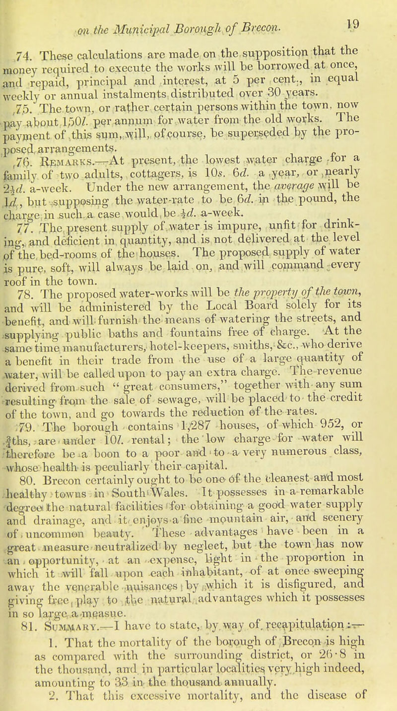 74. These calculations are made on the .supposition that the money required to execute the works will be borrowed at once, and repaid, principal and interest, at 5 per cent., in equal weekly or annual instalments distributed over 30 years. ,7.5. The town, or rather certain persons within the town, now pay about 15QZ. per annum for water from the old works. The payment of this sum, will, of course, be superseded by the pro- posed, arrangements. f76. Remarks.—At present, the lowest water charge -tor a family of two adults, cottagers, is 10s. 6d. a year, or :nearly 2±d. a-week. Under the new arrangement, the average will be \d , but supposing the water-rate to be 6d. in the pound, the charge in such, a case would be \d. a-week. 77. The present supply of .water is impure, unfit for drink- ing,, and deficient in quantity, and is not delivered at the level of the bed-rooms of the houses. The proposed supply of water is pure, soft, will always be laid on, and will command :every roof in the town. 78. The proposed water-works will be the property of the town, and will be administered by the Local Board solely for its benefit, and will, furnish the: means of watering the streets, and .supplying public baths and fountains free of charge. At the -same time manufacturers,, hotel-keepers, smiths,&c, who derive a benefit in their trade from the use of a large quantity of water, will be called upon to pay an extra charge. The revenue derived from such  great consumers, together with any sum -resulting from the sale, of sewage, will be placed to the credit of the town, and go towards the reduction of the rates. 79. The borough contains 1,^87 houses, of which 952, or |ths, are under 10Z. rental; the low charge - for water will therefore be -a boon to a poor and to a very numerous class, whose health is peculiarly their capital. 80. Brecon certainly ought to be one Of the ^leanest and most .healthy towns in South'Wales. It possesses in a remarkable •degreet the natural facilities for obtaining a good water supply and drainage, and it enjoys a fine mountain air, and scenery of. uncommon beauty. These advantages have been in a great measure neutralized by neglect, but the town has now an opportunity, ■ at an expense, light in • the proportion in which it will fall upon each inhabitant, of at once sweeping away the venerable nuisances by which it is disfigured, and giving free play to the natural advantages which it possesses in so large a-measue. 81. Summary.—I have to state, by way of recapitulation 1. That the mortality of the borough of Brecon is high as compared with the surrounding district, or 2b -8 in the thousand, and in particular localities very high indeed, amounting to 33 in the thousand annually. 2. That this excessive mortality, and the disease of