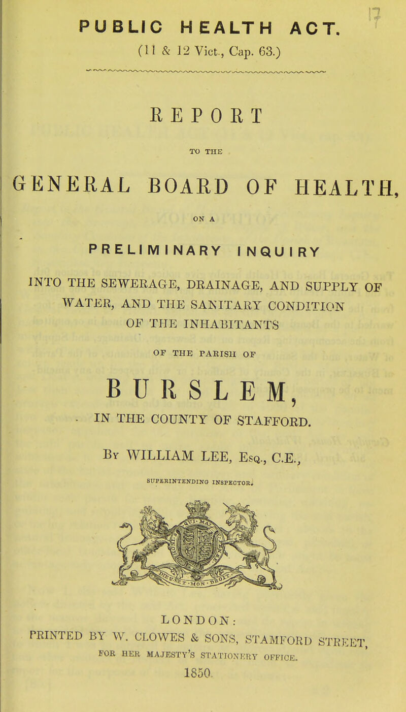 1? PUBLIC HEALTH ACT. ^ (11 & 12 Vict., Cap. 63.) REPORT TO xnE GENEEAL BOARD OF HEALTH, ON A PRELIMINARY INQUIRY INTO THE SEWERAGE, DRAINAGE, AND SUPPLY OF WATER, AND THE SANITARY CONDITION OF THE INHABITANTS OF THE PAKISII OF B U R S L E M, . IN THE COUNTY OF STAFFORD. Bv WILLIAM LEE, Esq., C.E., SUPERINTENDING INSPECTOB* LONDON: PRINTED BY W. CLOWES & SONS, STAMFORD STRl FOR HER majesty's STATIONKRY OFFICE. 1850,