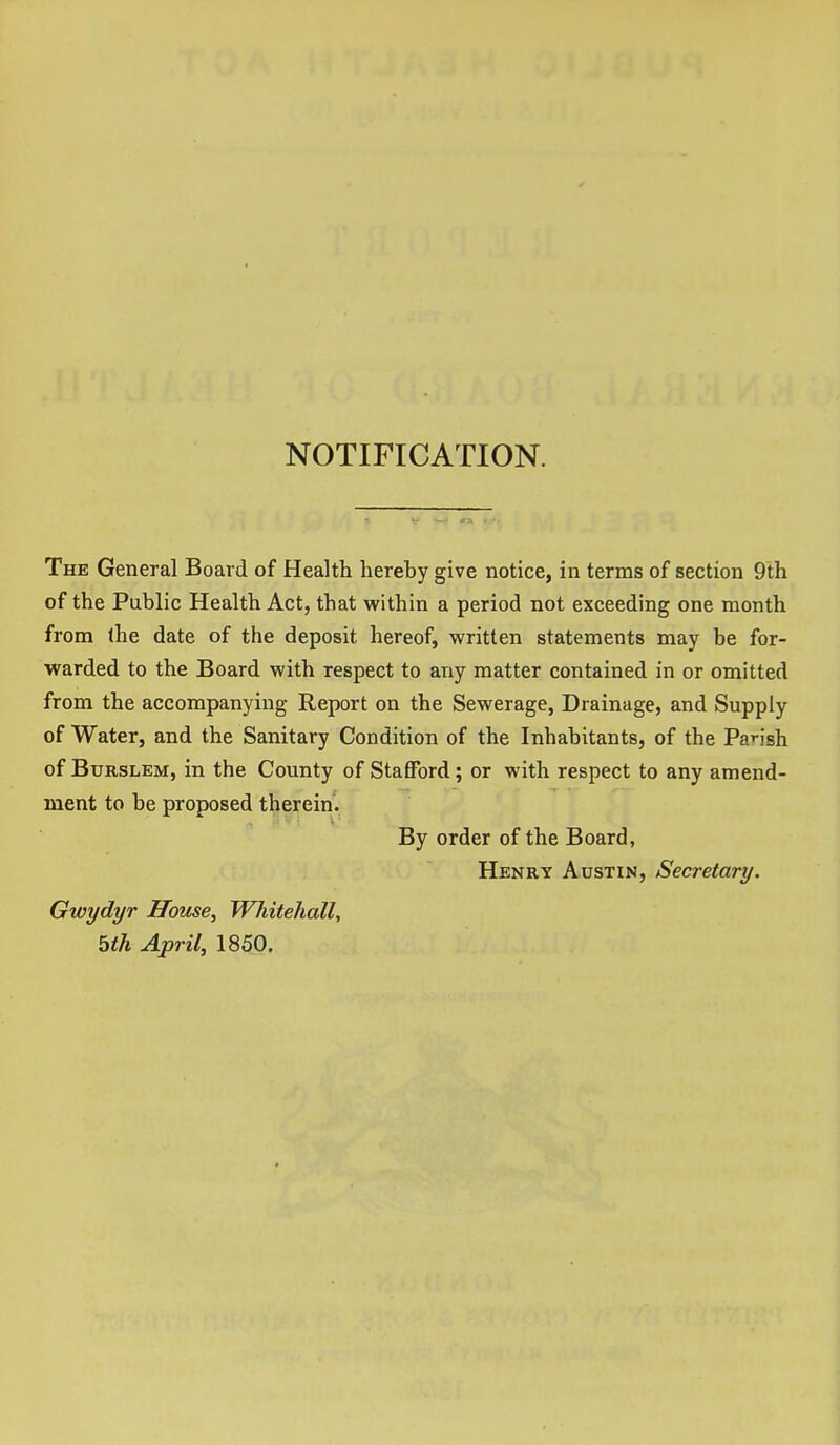 NOTIFICATION. The General Board of Health hereby give notice, in terms of section 9th of the Public Health Act, that within a period not exceeding one month from (he date of the deposit hereof, written statements may be for- warded to the Board with respect to any matter contained in or omitted from the accompanying Report on the Sewerage, Drainage, and Supply of Water, and the Sanitary Condition of the Inhabitants, of the Parish of BuRSLEM, in the County of Stafford; or with respect to any amend- ment to be proposed therein. By order of the Board, Henry Austin, Secretary. Gwydyr House, Whitehall, bth April, 1850.