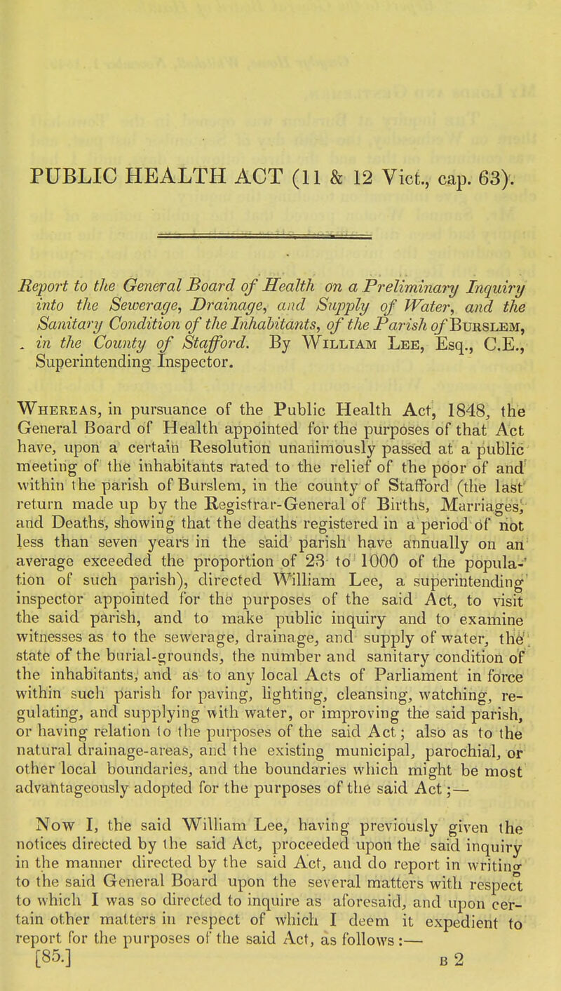 Report to the General Board of Health on a Preliminary Inquiry into the Seioerage, Drainage, and Supply of Water, and the Sanitary Condition of the Inhabitants, of the Parish of Burslem, , in the County of Stafford. By William Lee, Esq., C.E., Superintending Inspector. Whereas, in pursuance of the Public Health Act, 1848, the General Board of Health appointed for the purposes of that Act have, upon a certain Resolution unanimously passed at a public meeting of the inhabitants rated to the relief of the poor of and' within the parish of Burslem, in the county of Stafford (the last return made up by the Registrar-General of Births, Marriages^ and Deaths, showing that the deaths registered in a period of not less than seven years in the said parish have annually on art' average exceeded the proportion of 23 to 1000 of the popula- tion of such parish), directed WiUiam Lee, a superintending' inspector appointed for the purposes of the said Act, to visit the said parish, and to make public inquiry and to examine witnesses as to the sewerage, drainage, and supply of water, \}dH\ state of the biu'ial-orounds, the number and sanitary condition of the inhabitants, and as to any local Acts of Parliament in force within such parish for paving, lighting, cleansing, watching, re- gulating, and supplying with water, or improving the said parish, or having relation lo the purposes of the said Act; also as to the natural drainage-areas, and the existing municipal, parochial, or other local boundaries, and the boundaries which might be most advantageously adopted for the purposes of the said Act;— Now I, the said William Lee, having previously given the notices directed by the said Act, proceeded upon the said inquiry in the manner directed by the said Act, and do report in writincr to the said General Board upon the several matters with respect to which I was so directed to inquire as aforesaid, and upon cer- tain other matters hi respect of which 1 deem it expedient to report for the purposes of the said Act, as follows :— [85.] B 2