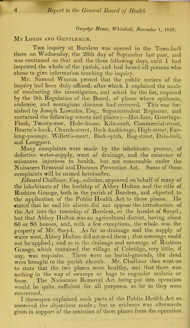 Gwijdyr House, Wkilehall, November], 1849, My Lords and Gentlemkn, The inquiry at Burslera was opened in the Town-hall there on Wednesday, the 26th day of September last past, and was continued on that and the three following days, until 1 had inspected the whole of the parish,^ and had heard all persons who chose to give information touching the inquiry. Mr. Samuel Wooton proved that the public notices of the inquiry had been duly affixed, after which I explained the mode of conducting the investigation, and asked for the list, required by the 9th Regulation of the Board, of places where epidemic, endemic, and contagious diseases had occurred. This was fur- nished by Joseph Lowndes, Esq., Superintendent Registrar, and contained the following streets and places:—Hot-lane, Greetings- Flash, Twenty-row, Hole-house, Kiln-croft, Commercial-street, Bourne's-bank, Church-street, Back-hadderage, High-street, Fur- long-passage, Willett's-court, Back-sytch, Bag-street, Dale-hall, and Longport. Many complaints were made by the inhabitants present, of defective water-supply, want of drainage, and the existence of nuisances injurious to health, but not removeable under the Nuisances Removal and Diseases Prevention Act. Some of these complaints will be named hereinafter. Edward Challinor, Esq., solicitor, appeared on behalf of many of the inhabitants of the lordship of Abbey Hulton and the ville of Rushton Grange, both in the parish of Burslem, and objected to the application of the Pubhc Health Act to those places. He stated that he and his clients did not oppose the introduction of the Act into the township of Burslem, or the hamlet of Sneyd; but that Abbey Hulton was an agricultural district, having about 60 or 80 houses, and, with a few exceptions, the whole was the property of Mr. Sneyd. As far as drainage and the supply of water went. Abbey Hulton did not need them ; that sewerage could not be applied; and as to the drainage and sewerage of Rushtou Grange, which contained the village of Cobridge, very little, if anvj was requisite. There were no burial-grounds, the dead were brought to the parish church. Mr. Challinor then went on to state that the two places were healthy, and that there was nothing in the way of swamps or bogs to engender malaria or fever. The Nuisances Removal Act being put into operation would be quite sufficient for all purposes, as far as they were concerned. I thereupon explained such parts of the Public Health Act as answered the objections made; but as evidence was afterwards given in support of the omission of these places from the operation