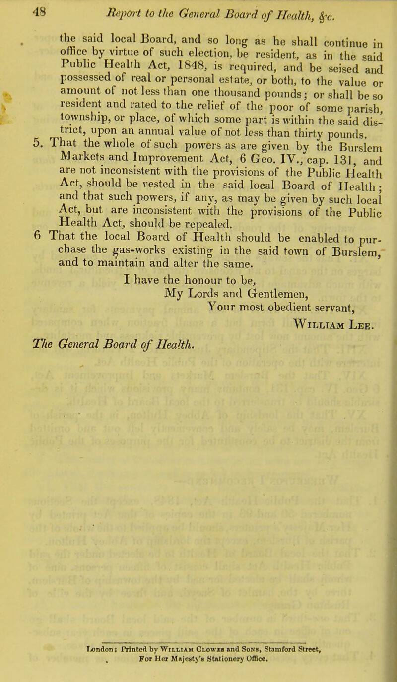 the said local Board, and so long as he shall continue in office by virtue of such election, be resident, as in the said Public I-Iealth Act, 1848, is required, and be seised and possessed of real or personal estate, or both, to the value or amount of not less than one thousand pounds; or shall be so resident and rated to the relief of the poor of some parish, township, or place, of which some part is within the said dis- trict, upon an annual value of not less than thirty pounds. 5. That the whole of such powers as are given by the Burslem Markets and Improvement Act, 6 Geo. IV,, cap. 131, and are not inconsistent with the provisions of the Public Health Act, should be vested in the said local Board of Health ; and that such powers, if any, as may be given by such local Act, but are inconsistent with the provisions of the Public Health Act, should be repealed. 6 That the local Board of Health should be enabled to pur- chase the gas-works existing in the said town of Burslem, and to maintain and alter the same. I have the honour to be, My Lords and Gentlemen, Your most obedient servant, William Lee. Jlie General Board of Health. T/ondon: Printed by William Clowes and Sons, Stamford Street, For Her Majesty's Stationery Office.