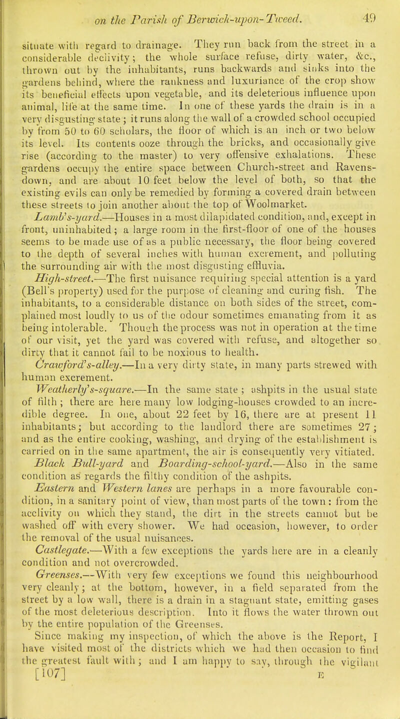 situate with regard to drainage. They run back from the street in a considerable declivity; the whole surface refuse, dirty water, &c, thrown out by the inhabitants, runs backwards and sinks into the gardens behind, where the rankness and luxuriance of the crop show its beneficial effects upon vegetable, and its deleterious influence upon animal, life at the same time. In one of tbese yards the drain is in a very disgusting- state ; it runs along the wall of a crowded school occupied by from 50 to 60 scholars, the floor of which is an inch or two below its level. Its contents ooze through the bricks, and occasionally give rise (according to the master) to very offensive exhalations. These gardens occupy ihe entire space between Church-street and Ravens- down, and are about 10 feet below the level of both, so that the existing evils can only be remedied by forming a covered drain between these streets to join another about the top of Woolmarket. Lamb's-yard.—Houses in a most dilapidated condition, and, except in front, uninhabited; a large room in the first-floor of one of the houses seems to be made use of as a public necessary, the floor being covered to the depth of several inches with human excrement, and polluting the surrounding air with the most disgusting effluvia. High-street.—The first uuisance requiring special attention is a yard (Bell's property) used for the purpose of cleaning and curing fish. The inhabitants, to a considerable distance on both sides of the street, com- plained most loudly to us of the odour sometimes emanating from it as being intolerable. Thouuh the process was not in operation at the time of our visit, yet the yard was covered with refuse, and altogether so dirty that it cannot fail to be noxious to health. Crawford's-alley.—In a very dit ty state, in many parts strewed with human excrement. Weatherly's-square.—In the same state ; ashpits in the usual state of filth ; there are here many low lodging-houses crowded to an incre- dible degree. In one, about 22 feet by 16, there are at present 11 inhabitants; but according to the landlord there are sometimes 27 ; and as the entire cooking, washing, and drying of the establishment is carried on in the same apartment, the air is consequently very vitiated. Slack Bull-yard and Boarding-school-yard.—Also in the same condition as regards the filthy condition of the ashpits. Eastern and Western lanes are perhaps in a more favourable con- dition, in a sanitary point of view, than most parts of the town : from the acclivity on which they stand, the dirt in the streets cannot but be washed off with every shower. We had occasion, however, to order the removal of the usual nuisances. Castlegate.—With a few exceptions the yards here are in a cleanly condition and not overcrowded. Greenses.—With very few exceptions we found this neighbourhood very cleanly; at the bottom, however, in a field separated from the street by a low wall, there is a drain in a stagnant state, emitting gases of the most deleterious description. Into it flows the water thrown out by the entire population of the Greenses. Since making my inspection, of which the above is the Report, I have visited most of the districts which we had then occasion to find the greatest fault with; and I am happv to s:iv, through the viailam [107] E