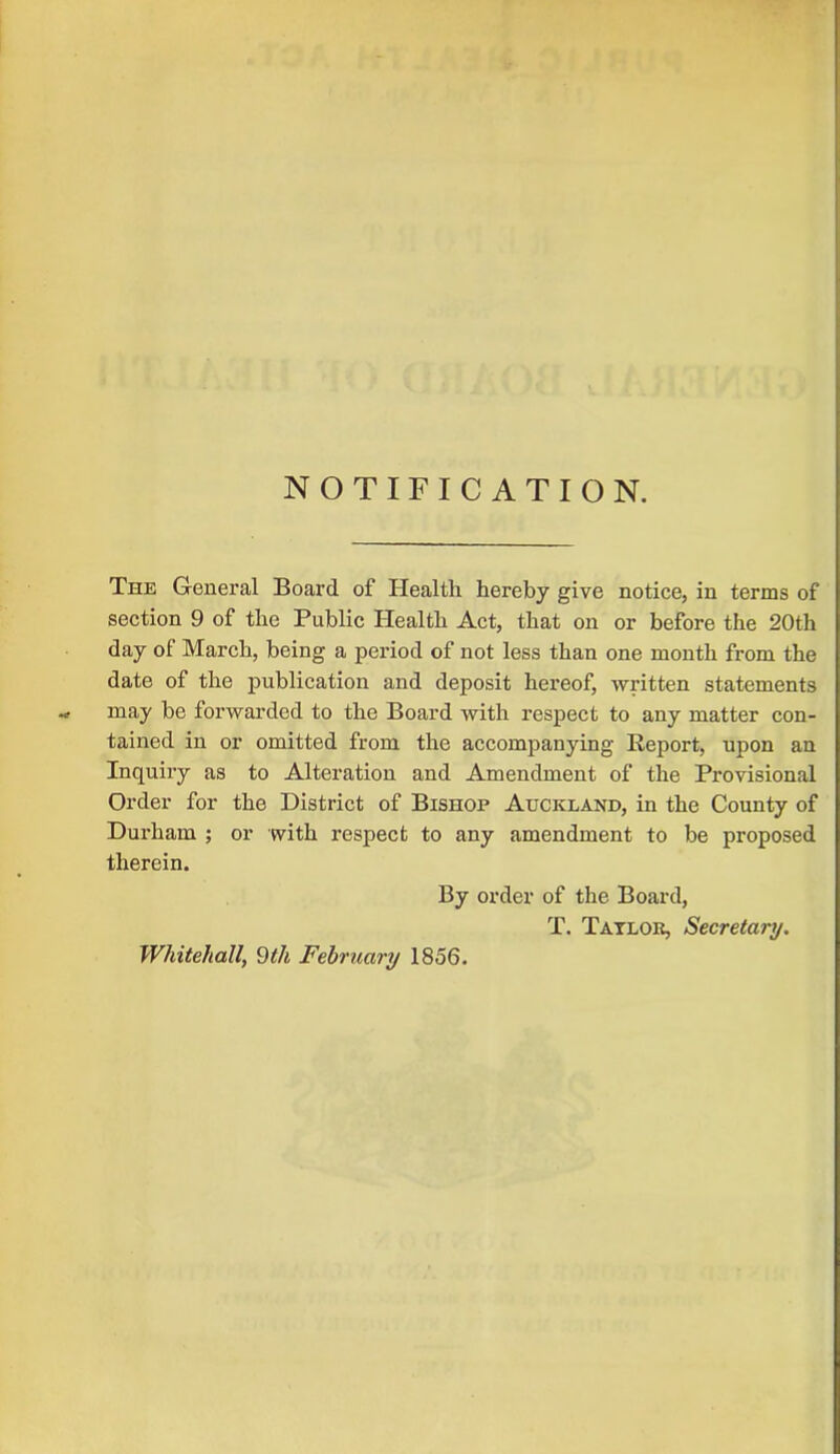 NOTIFICATION. The General Board of Health hereby give notice, in terms of section 9 of the Public Health Act, that on or before the 20th day of March, being a period of not less than one month from the date of the publication and deposit hereof, written statements may be forwarded to the Board with respect to any matter con- tained in or omitted from the accompanying Report, upon an Inquiry as to Alteration and Amendment of the Provisional Order for the District of Bishop Auckland, in the County of Durham ; or with respect to any amendment to be proposed therein. By order of the Board, T. Tatlok, Secretary. Whitehall, 9th February 1856.