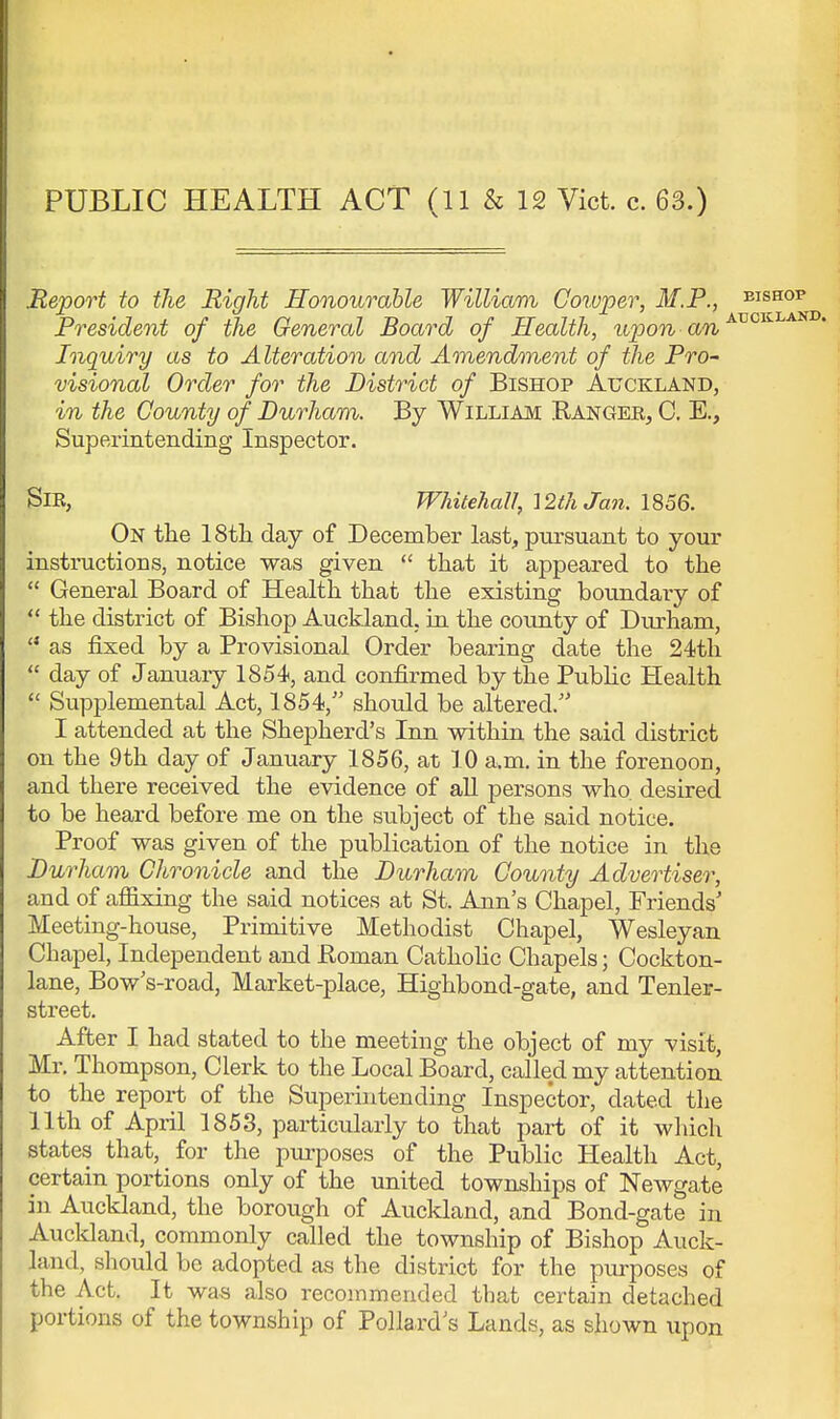 Report to the Right Honourable William Corvper, M.P., bishop President of the General Board of Health, upon -an ^^^^^^^ Inquiry as to Alteration and Amendment of the Pro- visional Order for the District of Bishop Auckland, in the County of Durham. By William Ranger, C. E., Superintending Inspector. Sir, Whitehall, '[2th Jan. 1856. On the IStli day of December last, pursuant to your instructions, notice was given  that it appeared to the  General Board of Health that the existing boundary of  the district of Bishop Auckland, in the county of Durham, as fixed by a Provisional Order bearing date the 24th  day of January 1854, and confirmed by the Public Health  Supplemental Act, 1854,'' should be altered. I attended at the Shepherd's Inn within the said district on the 9th day of January 1856, at 10 a.m. in the forenoon, and there received the evidence of aU persons who. desired to be heard before me on the subject of the said notice. Proof was given of the publication of the notice in the Durham Chronicle and the Durham County Advertiser, and of affixing the said notices at St. Ann's Chapel, Friends' Meeting-house, Primitive Methodist Chapel, Wesleyan Chapel, Independent and Koman Catholic Chapels; Cockton- lane, Bow's-road, Market-place, Highbond-gate, and Tenler- street. After I had stated to the meeting the object of my visit, Mr. Thompson, Clerk to the Local Board, called my attention to the repoi-t of the Superintending Inspector, dated the 11th of April 1853, particularly to that part of it which states that, for the pui-poses of the Public Health Act, certain portions only of the united townships of Newgate in Auckland, the borough of Auckland, and Bond-gate in Aucldand, commonly called the township of Bishop Auck- land, should be adopted as the district for the purposes of the Act. It was also recommended that certain detached portions of the township of Pollard's Lands, as shown upon
