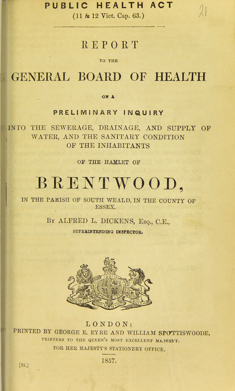 PUBLIC HEALTH ACT (11 & 12 Vict. Cap. 63.) REPORT TO THE GENERAL BOARD OF HEALTH OK X PRELIMINARY INQUIRY INTO THE SEWERAGE, DRAINAGE, AND SUPPLY OF WATER, AND THE SANITARY CONDITION OF THE INHABITANTS OP THE HAMLET OP BRENT¥OOD, IN THE PARISH OF SOUTH WEALD, IN THE COUNTY OF ESSEX. By ALFRED L. DICKENS, Esq., C.E., SDPEBIHTENDING HTSPBCTOB. LONDON: PRINTED BY GEORGE E. EYRE AND WILLIAM SPOTTISWOODE, PRINTERS TO THE QUEEN'S MOST EXCELLENT MA, FE&VT. FOR HER MAJESTY'S STATIONERY OFFICE.