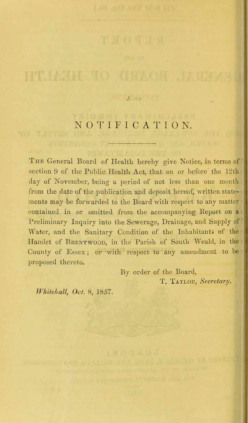NOTIFICATION. The General Board of Health hereby give Notice, in terms of section 9 of the Public Health Act, that on or before' the 12th day of November, being a period of not less than one month from the date of the publication and deposit hereof, written state- ments may be forwarded to the Board with respect to any matter contained in or omitted from the accompanying Report on a Preliminary Inquiry into the Sewerage, Drainage, and Supply of Water, and the Sanitary Condition of the Inhabitants of the Hamlet of Brentwood, in the Parish of South Weald, in the County of Essex; or with respect to any amendment to be proposed thereto. By order of the Board, T. Tayloe, Secretary. Whitehall, Oct. 8, 1857.