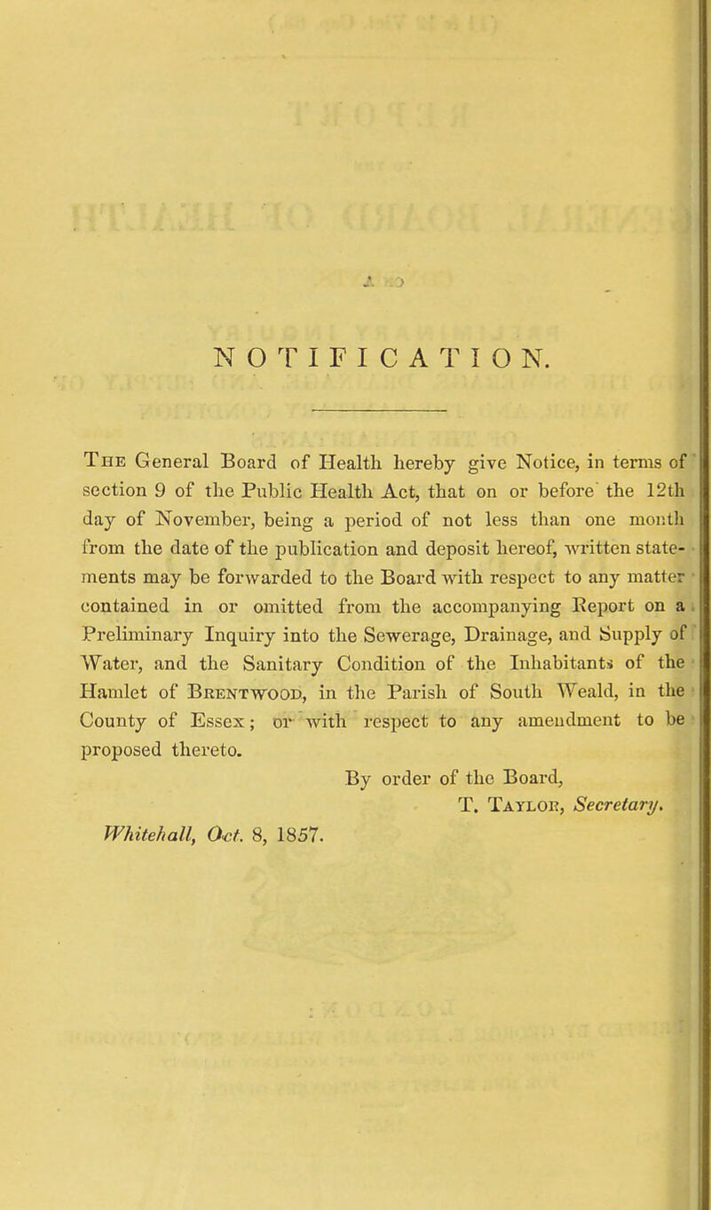 NOTIFICATION. The General Board of Health hereby give Notice, in terms of section 9 of the Public Health Act, that on or before' the 12th day of November, being a period of not less than one month from the date of the publication and deposit hereof, written state- ments may be forwarded to the Board with respect to any matter contained in or omitted from the accompanying Report on a Preliminary Inquiry into the Sewerage, Drainage, and Supply of Water, and the Sanitary Condition of the Inhabitants of the Hamlet of Brentwood, in the Parish of South Weald, in the County of Essex; or with respect to any amendment to be proposed thereto. By order of the Board, T. Tayloe, Secretary. Whitehall, Oct. 8, 1857.