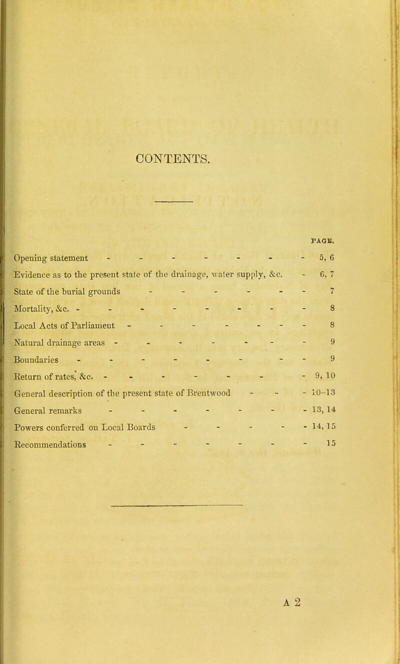 CONTENTS. PAGE. Opening statement - - - - - - -5, 6 Evidence as to the present state of the drainage, -water supply, &c. - 6, 7 State of the burial grounds - - - - - - 7 Mortality, &c. --------8 Local Acts of Parliament - - - - 8 Natural drainage areas -------9 Boundaries ------ - -9 Return of rates'&c. - - - - - - -9,10 General description of the present state of Brentwood - 10-13 General remarks - - - - - - -13,14 Powers conferred on Local Boards - - - - -14,15 Recommendations - - - - - - -15 A 2