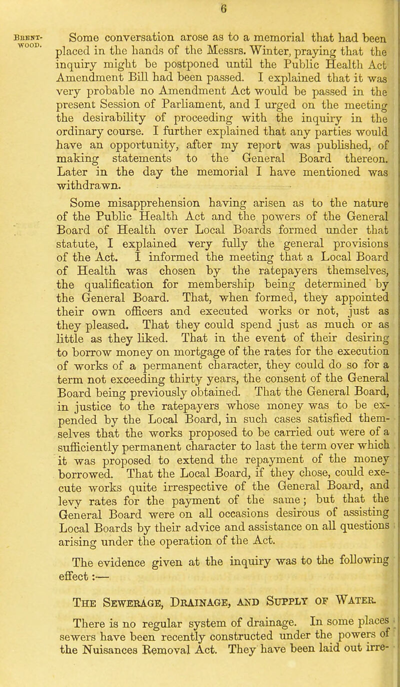 8 beeni- Some conversation arose as to a memorial that had been wo° ' placed in the hands of the Messrs. Winter, praying that the inquiry might be postponed until the Public Health Act Amendment Bill had been passed. I explained that it was very probable no Amendment Act would be passed in the present Session of Parliament, and I urged on the meeting the desirability of proceeding with the inquiry in the ordinary course. I further explained that any parties would have an oppoi'tunity, after my report was published, of making statements to the General Board thereon. Later in the day the memorial I have mentioned was withdrawn. Some misapprehension having arisen as to the nature of the Public Health Act and the powers of the General Board of Health over Local Boards formed under that statute, I explained very fully the general provisions of the Act. I informed the meeting that a Local Board of Health was chosen by the ratepayers themselves, the qualification for membership being determined by the General Board. That, when formed, they appointed their own officers and executed works or not, just as they pleased. That they could spend just as much or as little as they liked. That in the event of their desiring to borrow money on mortgage of the rates for the execution of works of a permanent character, they could do so for a term not exceeding thirty years, the consent of the General Board being previously obtained. That the General Board, in justice to the ratepayers whose money was to be ex- pended by the Local Board, in such cases satisfied them- selves that the works proposed to be carried out were of a sufficiently permanent character to last the term over which it was proposed to extend the repayment of the money borrowed. That the Local Board, if they chose, could exe- cute works quite irrespective of the General Board, and levy rates for the payment of the same; but that the General Board were on all occasions desirous of assisting Local Boards by their advice and assistance on all questions arising under the operation of the Act. The evidence given at the inquiry was to the following effect:— The Sewerage, Drainage, and Supply of Water. There is no regular system of drainage. In some places sewers have been recently constructed under the powers of the Nuisances Bemoval Act. They have been laid out irre-