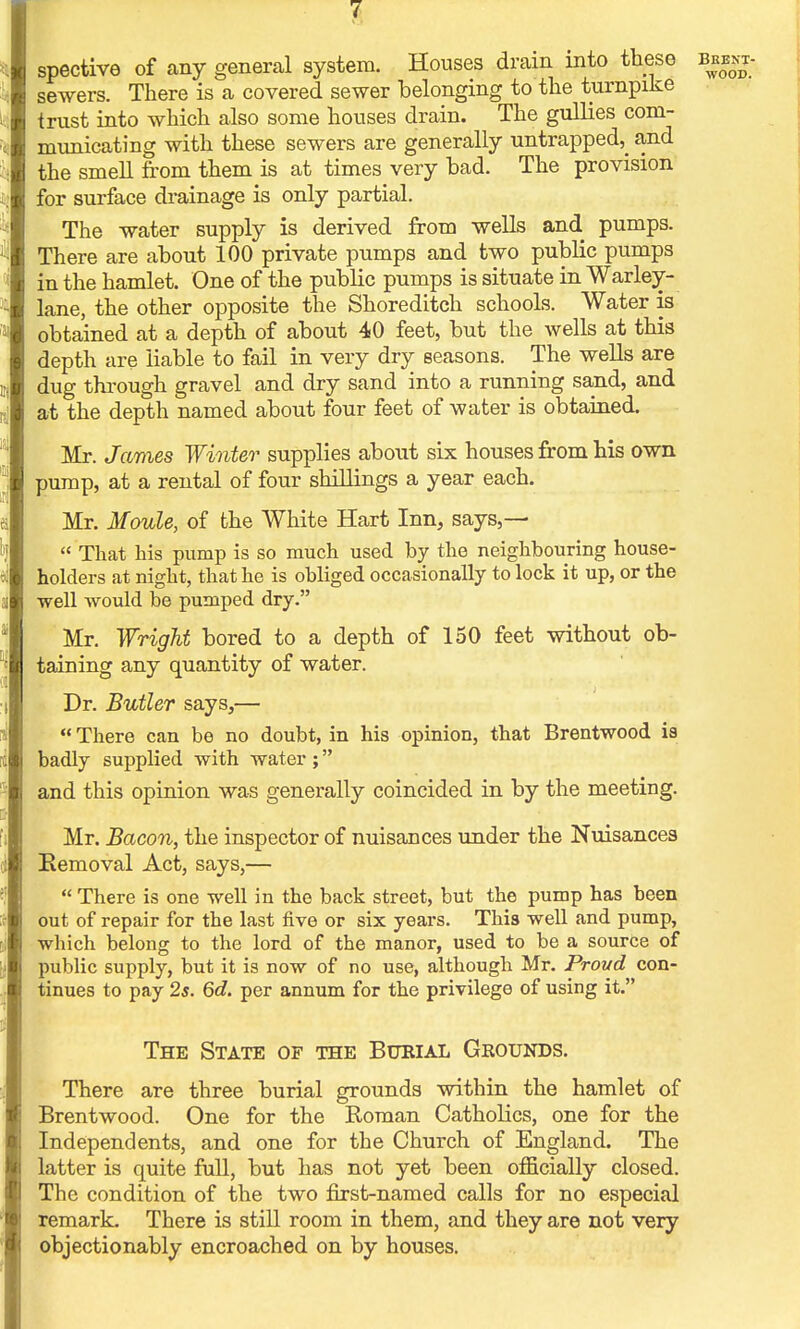 spective of any general system. Houses drain into these sewers. There is a covered sewer belonging to the turnpike trust into which also some houses drain. The gullies com- municating with these sewers are generally untrapped^ and the smell from them is at times very bad. The provision for surface drainage is only partial. The water supply is derived from wells and. pumps. There are about 100 private pumps and two public pumps in the hamlet. One of the public pumps is situate in Warley- lane, the other opposite the Shoreditch schools. Water is obtained at a depth of about 40 feet, but the wells at this depth are liable to fail in very dry seasons. The wells are dug through gravel and dry sand into a running sand, and at the depth named about four feet of water is obtained. Mr. James Winter supplies about six houses from his own pump, at a rental of four shillings a year each. Mr. Moule, of the White Hart Inn, says,—  That his pump is so much used by the neighbouring house- holders at night, that he is obliged occasionally to lock it up, or the well would be pumped dry. Mr. Wright bored to a depth of 150 feet without ob- taining any quantity of water. Dr. Butler says3—  There can be no doubt, in his opinion, that Brentwood is badly supplied with water; and this opinion was generally coincided in by the meeting. Mr. Bacon, the inspector of nuisances under the Nuisances Removal Act, says,—  There is one well in the back street, but the pump has been out of repair for the last five or six years. This well and pump, which belong to the lord of the manor, used to be a source of public supply, but it is now of no use, although Mr. Proud con- tinues to pay 2s. 6d. per annum for the privilege of using it. The State of the Burial Grounds. There are three burial grounds within the hamlet of Brentwood. One for the Roman Catholics, one for the Independents, and one for the Church of England. The latter is quite full, but has not yet been officially closed. The condition of the two first-named calls for no especial remark. There is still room in them, and they are not very objectionably encroached on by houses.