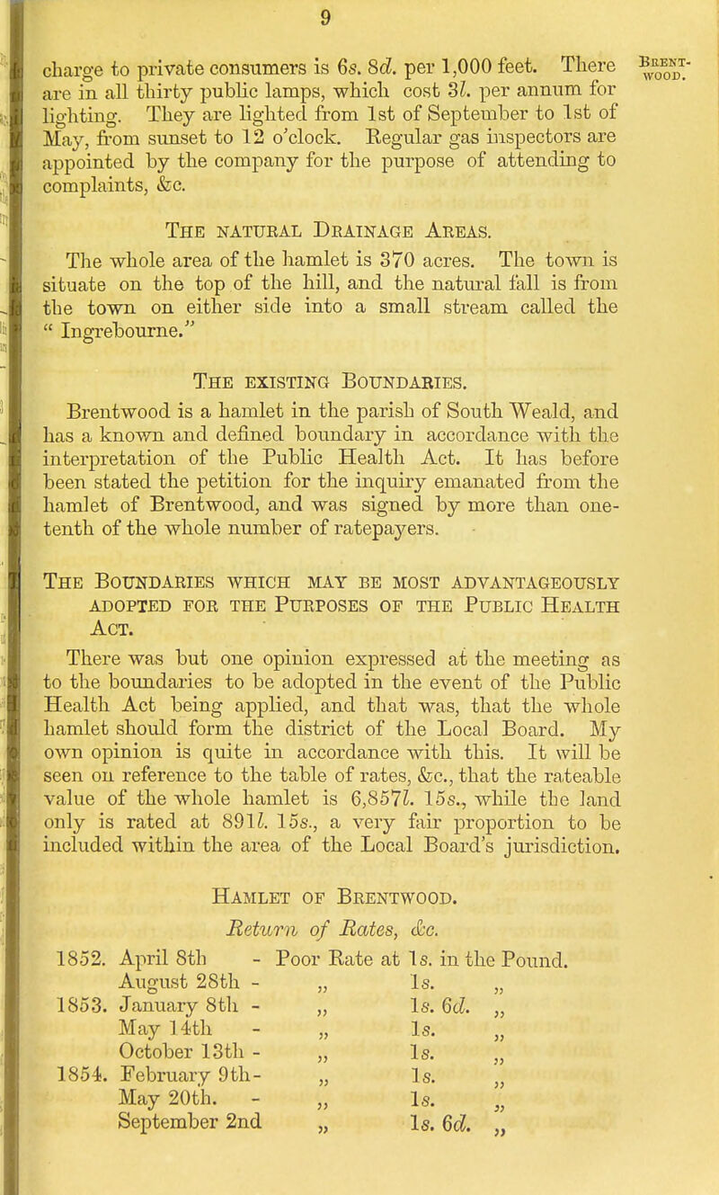 charge to private consumers is 6s. Sd. per 1,000 feet. There are in all thirty public lamps, which cost Si. per annum for lighting. They are lighted from 1st of September to 1st of May, from sunset to 12 o'clock. Eegular gas inspectors are appointed by the company for the purpose of attending to complaints, &c. The natural Drainage Areas. The whole area of the hamlet is 370 acres. The town is situate on the top of the hill, and the natural fall is from the town on either side into a small stream called the  Ingrebourne. The existing Boundakies. Brentwood is a hamlet in the parish of South Weald, and has a known and denned boundary in accordance with the interpretation of the Public Health Act. It has before been stated the petition for the inquiry emanated from the hamlet of Brentwood, and was signed by more than one- tenth of the whole number of ratepayers. The Boundaries which may be most advantageously adopted for the purposes of the public health Act. There was but one opinion expressed at the meeting as to the boundaries to be adopted in the event of the Public Health Act being applied, and that was, that the whole hamlet should form the district of the Local Board. My own opinion is quite in accordance with this. It will be seen on reference to the table of rates, &c, that the rateable value of the whole hamlet is 6,857£. 15s., while the land only is rated at 8911. 15s., a very fair proportion to be included within the area of the Local Board's jurisdiction. Hamlet of Brentwood. Return of Rates, etc. 1852. April 8th - Poor Rate at Is. in the Pound. August 28th - „ Is. 1853. January 8th - „ Is. 6cZ. May 14th - „ Is. October 13th - „ Is. 1854. February 9th- „ Is. May 20th. - „ Is. September 2nd „ Is. 6d.