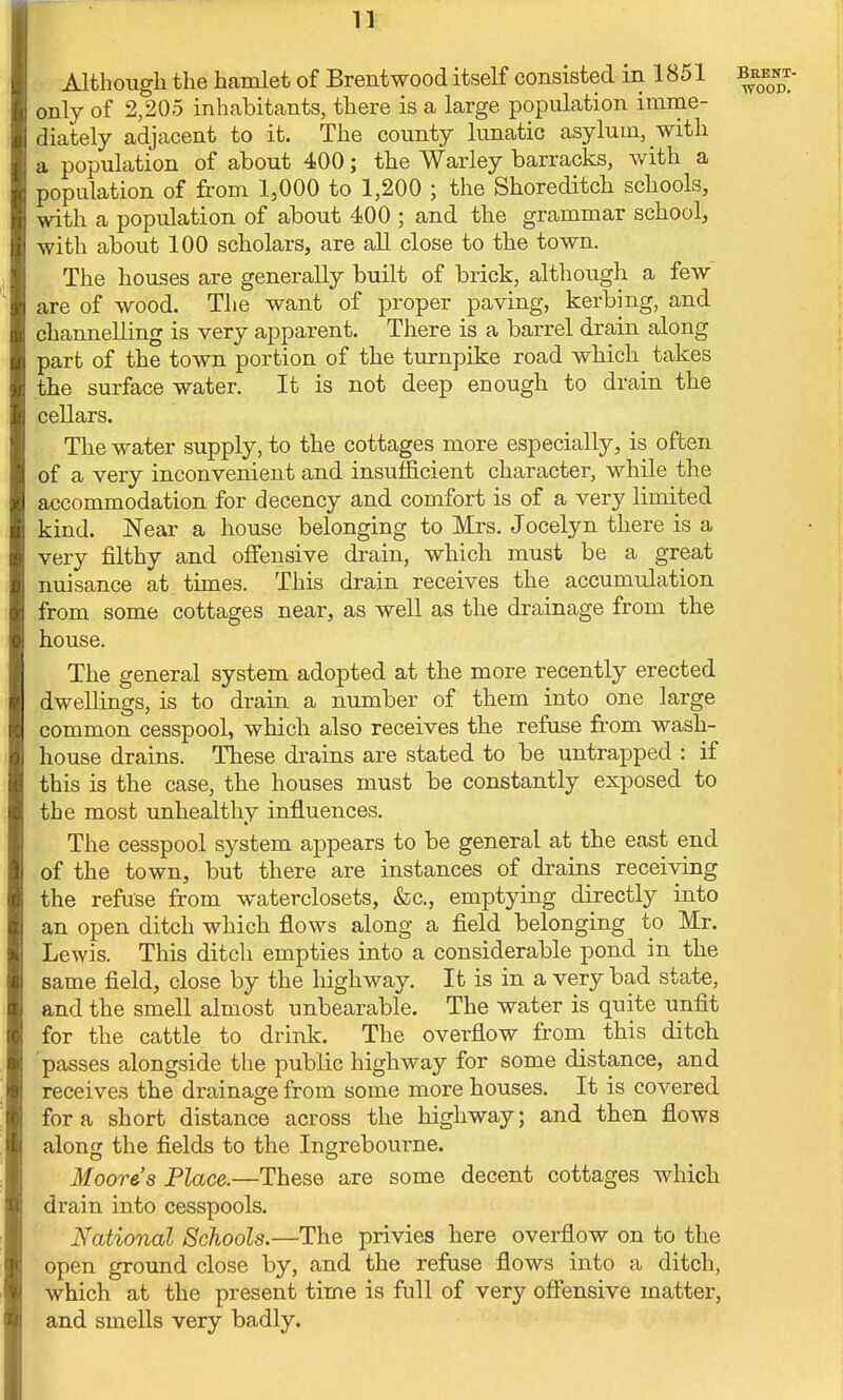 Although the hamlet of Brentwood itself consisted in 1851 only of 2,205 inhabitants, there is a large population imme- diately adjacent to it. The county lunatic asylum, with a population of about 400; the Warley barracks, with a population of from 1,000 to 1,200 ; the Shoreditch schools, with a population of about 400 ; and the grammar school, with about 100 scholars, are all close to the town. The houses are generally built of brick, although a few are of wood. The want of proper paving, kerbing, and channelling is very apparent. There is a barrel drain along part of the town portion of the turnpike road which takes the surface water. It is not deep enough to drain the cellars. The water supply, to the cottages more especially, is often of a very inconvenient and insufficient character, while the accommodation for decency and comfort is of a very limited kind. Near a house belonging to Mrs. Jocelyn there is a very filthy and offensive drain, which must be a great nuisance at times. This drain receives the accumulation from some cottages near, as well as the drainage from the house. The general system adopted at the more recently erected dwellings, is to drain a number of them into one large common cesspool, which also receives the refuse from wash- house drains. These drains are stated to be untrapped : if this is the case, the houses must be constantly exposed to the most unhealthy influences. The cesspool system appears to be general at the east end of the town, but there are instances of drains receiving the refuse from waterclosets, &c, emptying directly into an open ditch which flows along a field belonging to Mr. Lewis. This ditch empties into a considerable pond in the same field, close by the highway. It is in a very bad state, and the smell almost unbearable. The water is quite unfit for the cattle to drink. The overflow from this ditch 'passes alongside the public highway for some distance, and receives the drainage from some more houses. It is covered for a short distance across the highway; and then flows along the fields to the Ingrebourne. Moore's Place.—These are some decent cottages which drain into cesspools. National Schools.—The privies here overflow on to the open ground close by, and the refuse flows into a ditch, which at the present time is full of very offensive matter, and smells very badly.