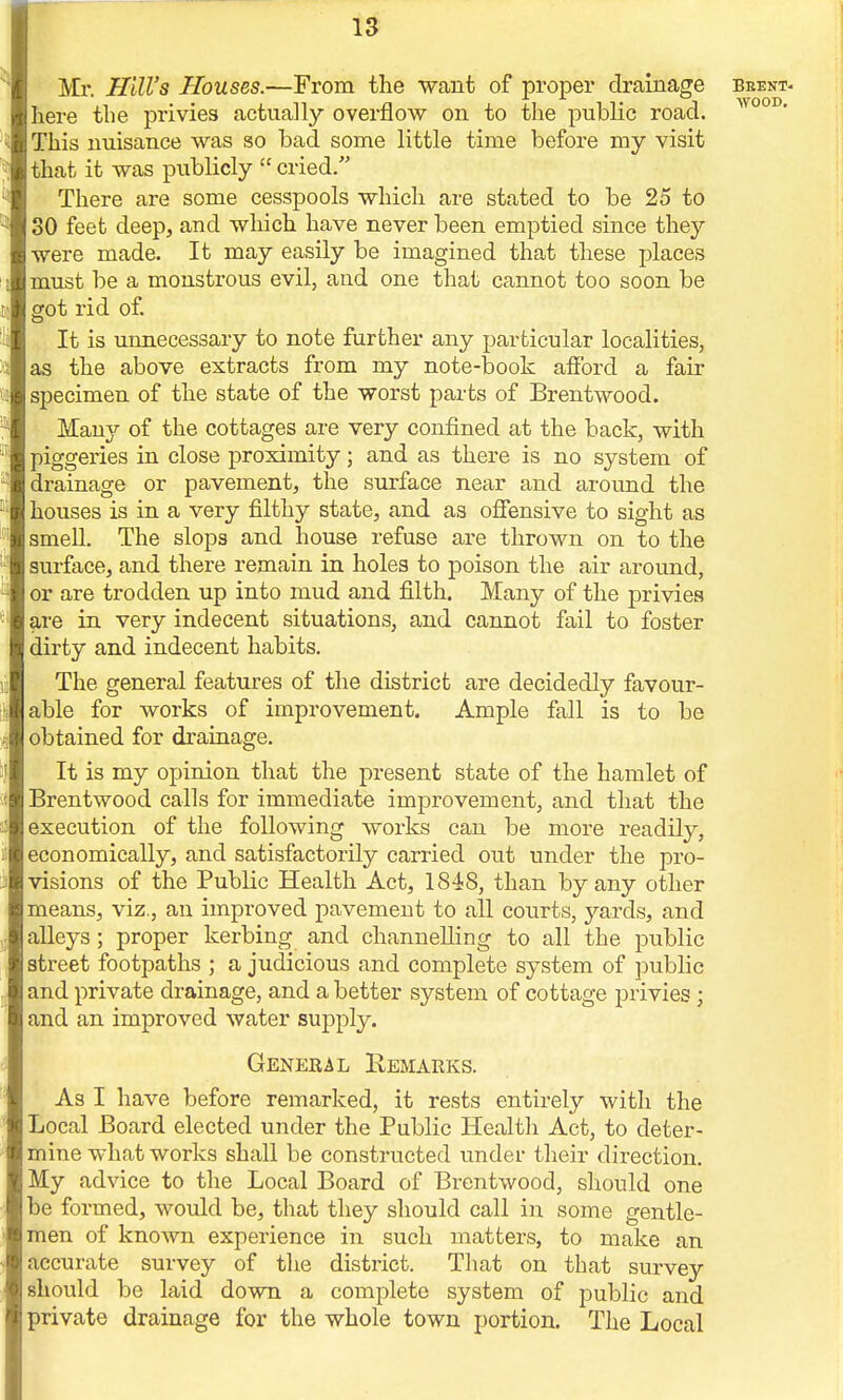 Mr. Hill's Houses.—From the want of proper drainage here the privies actua]ly overflow on to the public road. This nuisance was so bad some little time before my visit that it was publicly  cried. There are some cesspools which are stated to be 25 to 30 feet deep, and which have never been emptied since they were made. It may easily be imagined that these places must be a monstrous evil, and one that cannot too soon be got rid of. It is unnecessary to note further any particular localities, as the above extracts from my note-book afford a fair specimen of the state of the worst parts of Brentwood. Many of the cottages are very confined at the back, with piggeries in close proximity; and as there is no system of drainage or pavement, the surface near and around the houses is in a very filthy state, and as offensive to sight as smell. The slops and house refuse are thrown on to the surface, and there remain in holes to poison the air around, or are trodden up into mud and filth. Many of the privies are in very indecent situations, and cannot fail to foster dirty and indecent habits. The general features of the district are decidedly favour- able for works of improvement. Ample fall is to be obtained for drainage. It is my opinion that the present state of the hamlet of Brentwood calls for immediate improvement, and that the execution of the following works can be more readily, economically, and satisfactorily carried out under the pro- visions of the Public Health Act, 1848, than by any other means, viz., an improved pavement to all courts, yards, and alleys; proper kerbing and channelling to all the public street footpaths ; a judicious and complete system of public and private drainage, and a better system of cottage privies; and an improved water supply. General Remarks. As I have before remarked, it rests entirely with the Local Board elected under the Public Health Act, to deter- mine what works shall be constructed under their direction. My advice to the Local Board of Brentwood, should one be formed, would be, that they should call in some gentle- men of known experience in such matters, to make an accurate survey of the district. That on that survey should be laid down a complete system of public and private drainage for the whole town portion. The Local