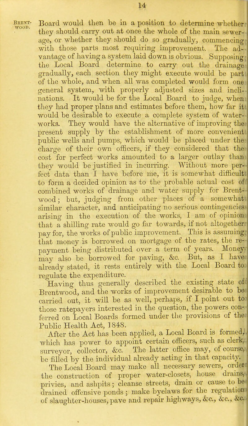 hrest- Board would tlien be in a position to determine whether they should carry out at once the whole of the main sewer- age, or whether they should do so gradually, commencing; with those parts most requiring improvement. The ad- vantage of having a system laid down is obvious. Supposing i the Local Board determine to carry out the drainage gradually, each section they might execute would be part: of the whole, and when all was completed would form one general system, with properly adjusted sizes and incli- nations. It would be for the Local Board to judge, wheni they had proper plans and estimates before them, how far itt would be desirable to execute a complete system of water- works. They would have the alternative of improving thet- present supply by the establishment of more convenient; public wells and pumps, which would be placed under the charge of their own officers, if they considered that the cost for perfect works amounted to a larger outlay than: they would be justified in incurring. Without more per- fect data than I have before me, it is somewhat difficultt to form a decided opinion as to the probable actual cost of: combined works of drainage and water supply for Brent- wood; but, judging from other places of a somewhat similar character, and anticipating no serious contingencies.- arising in the execution of the works, I am of opinion i that a shilling rate would go far towards, if not altogether:- pay for, the works of public improvement. This is assuming: that money is borrowed on mortgage of the rates, the re- payment being distributed over a term of years. Money- may also be borrowed for paving, &c. But, as I haveo already stated, it rests entirely with the Local Board toj regulate the expenditure. Having thus generally described the existing state of Brentwood, and the works of improvement desirable to beo carried out, it will be as well, perhaps, if I point out to1 those ratepayers interested in the question, the powers con- ferred on Local Boards formed under the provisions of thee Public Health Act, 1848. After the Act has been applied, a Local Board is formed,!, which has power to appoint certain officers, such as clerk, surveyor, collector, &c. The latter office may, of course, be filled by the individual already acting in that capacity. The Local Board may make all necessary sewers, order i the construction of proper water-closets, house drains,- privies, and ashpits; cleanse streets, drain or cause to ba drained offensive ponds ; make byelaws for the regulation: of slaughter-houses, pave and repair highways, &c, &c, &&-