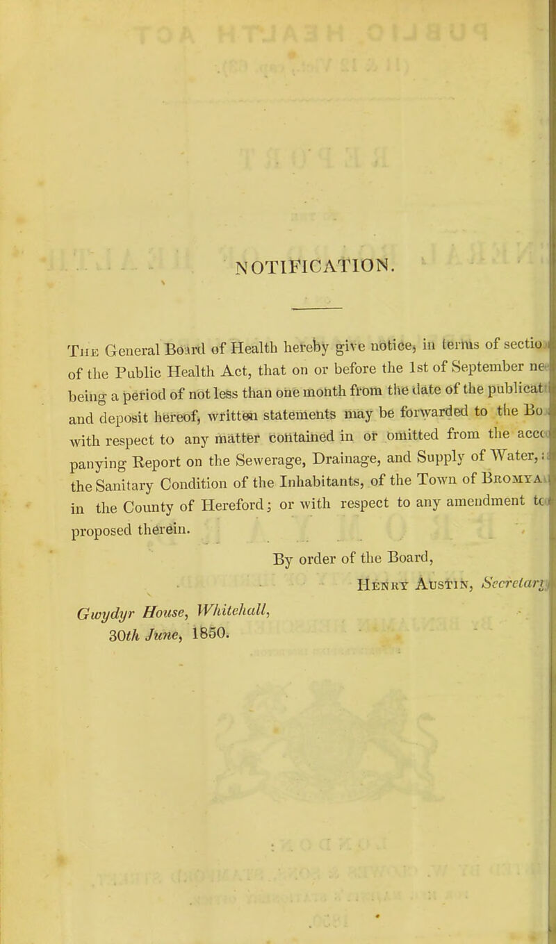 NOTIFICATION. The General BoArd of Health hereby give noticej m terms of sectiu of the Public Health Act, that on or before the 1st of September nt being a period of not less than otie month from the date of the publicat and deposit hereof, writteai statements may be for\yarded to the Bo with respect to any matter contained in or omitted from tlie accc panying Report on the Sewerage, Drainage, and Supply of Water,; the Sanitary Condition of the Inhabitants, of the Town of Bromy.a in the County of Hereford; or with respect to any amendment K proposed therein. By order of the Board, IIenkt Atstiiv, Secretary Gwydyr House, Whitehall, 30th June, 1850.