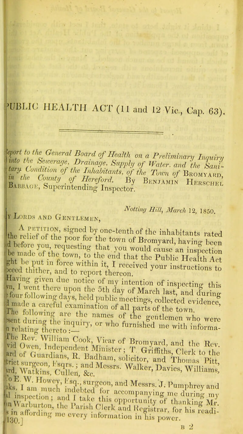 VBLW HEALTH ACT (11 and 12 Vic, Cap. 63). ro t to the General Board of Health on a Preliminary Innuirr, into tke Seicerage Drainarje, Supply of Water, and the Sa^- tary Condition of the Inhabitants, of the Town Bromyakd rn the County of Hereford. By Benjami^ HerschIl BAB13AG Superintending Inspector. dotting Hill, March 12, 1850. Y Lords and Gentlemen, t\etZ?^fT ''^'p by one-tenth of the inhabitants rated he relief of the poor for the town of Bromyard, having been before you requesting that you would cause an inspection i-c njade of the town, to the end that the Public HeXh Z ght be put in force within it, I received your instructions to Dcccd thither, and to report thereon ^ Having given due notice of my intention of inspectin^r th\. wi, I went there upon the 5th day of March last^.nrlT four following , ' held public LetiSerevi^^^^^^^^^^ made a careful examination of all paifs'of the toVn  ' , E. W. Howcv, (isn. surgeon, and Messrs. J. I'umphrcv and m^^livtSut^'S,:': f si's • MO 1  '° if'-«ti<' i his poier!