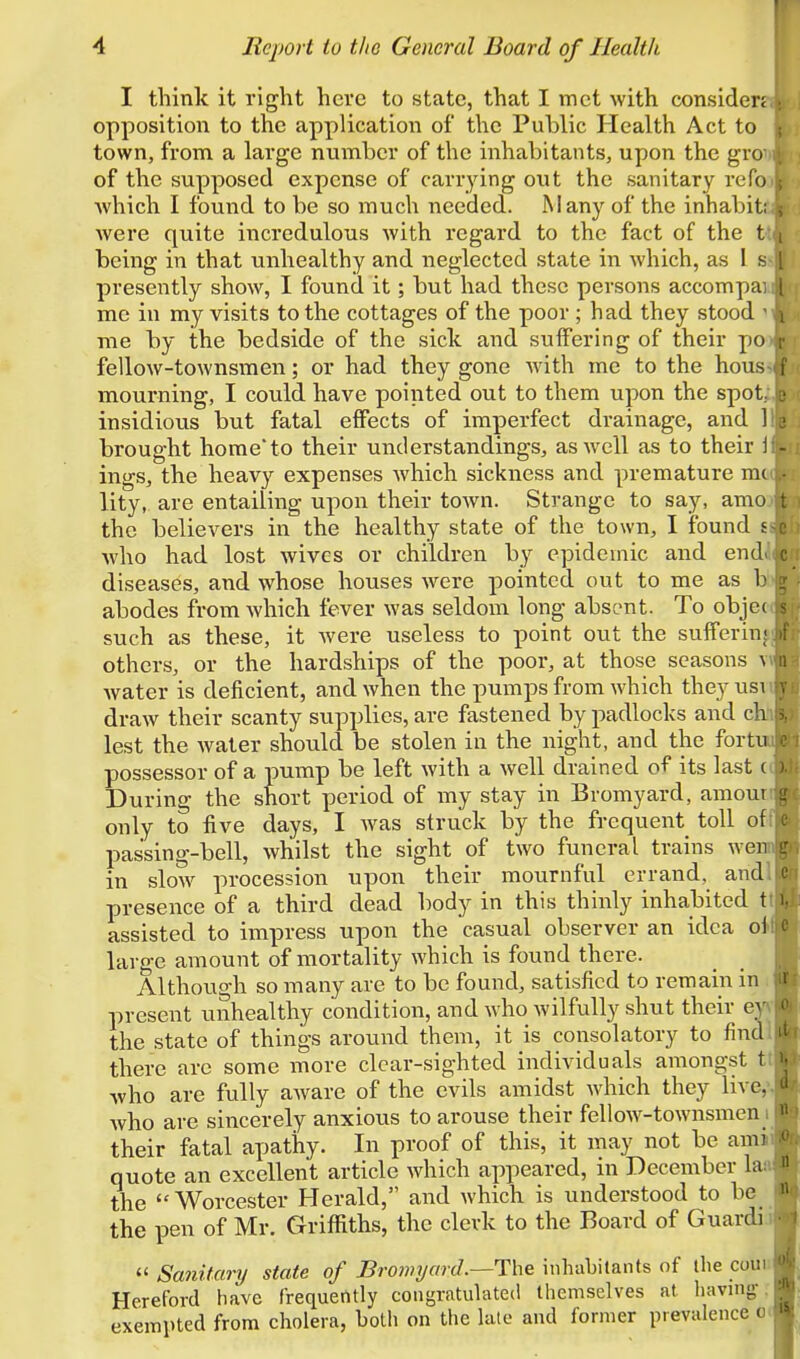 I think it right here to state, that I met with considen opposition to the application of the Public Health Act to town, from a large number of the inhabitants, upon the gro of the supposed expense of carrying out the sanitary refo Avhich I found to be so much needed. Many of the inhabit; were quite incredulous with regard to the fact of the t i being in that unhealthy and neglected state in which, as 1 s 1 presently show, I found it; but had these persons accompai i me in my visits to the cottages of the poor ; had they stood • me by the bedside of the side and suffering of their po fellow-townsmen; or had they gone with me to the hous i moui'ning, I could have pointed out to them upon the spot: insidious but fatal effects of imperfect drainage, and 1 brought home to their understandings, as well as to their i ings, the heavy expenses which sickness and premature mc lity, are entailing upon their town. Strange to say, amo the believers in the healthy state of the town, I found s who had lost wives or children b}'^ epidemic and end. c diseases, and whose houses were pointed out to me as b abodes from which fever was seldom long absent. To objec such as these, it were useless to point out the sufferin; others, or the hardships of the poor, at those seasons v n water is deficient, and when the pumps from which they usi draw their scanty supplies, are fastened by padlocks and ch lest the water should be stolen in the night, and the fortu possessor of a pump be left with a well drained of its last ( During the short period of my stay in Bromyard, araoui only to five days, I was struck by the frequent toll of passing-bell, whilst the sight of two funeral trains wen l' in slow procession upon their mournful errand, and e presence of a third dead body in this thinly inhabited t i assisted to impress upon the casual observer an idea oi large amount of mortality which is found there. Although so many are to be found, satisfied to remain in present unhealthy condition, and who wilfully shut their ey the state of things around them, it is consolatory to find there are some more clear-sighted individuals amongst t who are fully aware of the evils amidst which they live, who are sincerely anxious to arouse their fellow-townsmen their fatal apathy. In proof of this, it may not be ami quote an excellent article which appeared, in December la: ' the Worcester Herald, and which is understood to be the pen of Mr. Griffiths, the clerk to the Board of Guardi  Sanitary state of Bromyard.—The inhabitants of llie coui Hereford have frequently congratulated themselves at liaving- - exempted from cholera, both on the late and former prevalence ofl