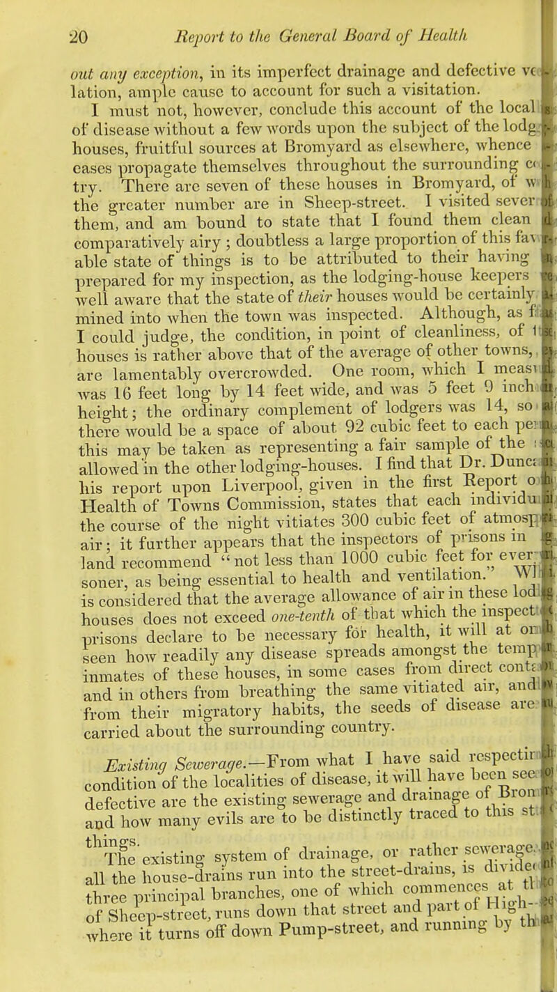 out any exception, in its imperfect drainage and defective vc lation, ample cause to account for such a visitation. I must not, however, conclude this account of the locall of disease without a few words upon the subject of the lodg^; houses, fruitful sources at Bromyard as elsewhere, whence eases propagate themselves throughout the surrounding cc try. There are seven of these houses in Bromyard, of w» the greater number are in Sheep-street. I visited seven them, and am bound to state that I found them clean i comparatively airy ; doubtless a large proportion of this faw able state of things is to be attributed to their haAing prepared for my inspection, as the lodging-house keepers Avell aware that the state of their houses would be certainly, ! mined into when the town was inspected. Although, as ii I could judge, the condition, in point of cleanliiiess, of 1 houses is rather above that of the average of other towns,, are lamentably overcrowded. One room, which I measi was 16 feet long by 14 feet wide, and was 5 feet 9 mchi heio-ht; the ordinary complement of lodgers was 14, so. there would be a space of about 92 cubic feet to each pe? this may be taken as representing a fair sample of the i allowed in the other lodging-houses. I find that Dr. Dune? his report upon Liverpool, given in the first Eeport o? Health of Towns Commission, states that each mdividui the course of the night vitiates 300 cubic feet of atmosji air: it further appears that the inspectors of prisons m land recommend  not less than 1000 cubic feet for ever- soner, as being essential to health and ventilation. W_J is considered that the average allowance of air in these lo houses does not exceed one-tenth of that which the mspectt prisons declare to be necessary for health, it will at ob seen how readily any disease spreads amongst the temR inmates of these houses, in some cases from direct contji and in others from breathing the same vitiated air, andl from their migratory habits, the seeds of disease are.^ carried about the surrounding country. Existing Sewerage.-Yxom what I have said respectir condition of the localities of disease, it will have been sea defective are the existing sewerage and dramage of Biom and how many evils are to be distinctly traced to this stt *^'Theexistino- system of drainage, or rather sewerage,' all the house-drains run into the street-drains, is dmdec three principal branches, one of which commences at tl of Sheep-street, runs down that street and part of High-^ where it turns off down Pump-street, and running by thh