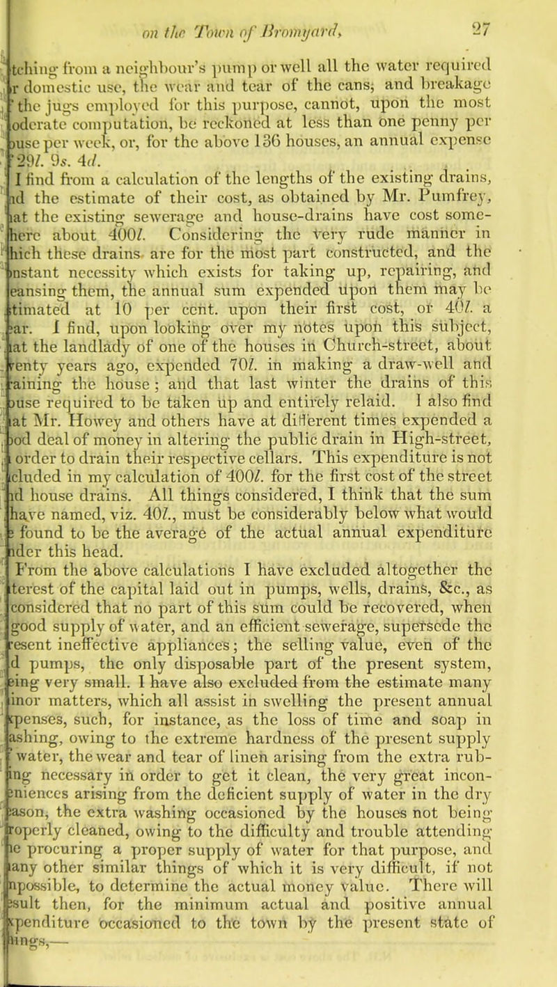  tching-from a neighbour's pump or well all the water required \ V domestic use, the Avear and tear of the cans; and breakage i ■ the jug-s employed for this purpose, cannot, upon the most oderate computation, be reckoned at less than one penny per 3useper week, or, for the above 136 houses, an annual expense .29/. 95. 4(/. I find from a calculation of the lengths of the existing drains, id the estimate of their cost, as obtained by Mr. Pumfrey, lat the existing sewerage and house-drains have cost some- herc about 400/. Considering the tery rude maniier in ' hich these drains are for thd niost part constructed, and the mstant necessity which exists for taking up, repairing, atid eansing them, the annual sum expended upon them may be itimated at 10 per cent, upon their first cost, ot 40/. a !ar. 1 find, upon looking over my nbtes upoh this subject, . lat the landlady of one of the houses in Church-street, about . fenty years ago, eiq)cnded 70/. in making a draw-well and -aining the house; and that laSt winter the drains of this , juse required to be taken iip and entirely relaid. I also find lat Mr. Howey and others have at diHerent times expended a .; )od deal of money in altering the public drain in High-street, [ order to drain their respective cellars. This expenditure is not ; [cluded in my calculation of 400/. for the first cost of the street ' id house drains. All things considered, I think that the sum have named, viz. 40/., must be con.siderably below what would 5 found to be the average of the actual annual expenditure ^ [ider this head. From the above calculations I have excluded altogether the terest of the capital laid out in pumps, wells, drains. Sec, as considered that no part of this sum could be recovered, when good supply of water, and an eflUcient sewerage, supetsede the resent ineffective appliances; the selling value, even of the , d pumps, the only disposable part of the present system, eing very small. I have also excluded from the estimate many , inor matters, which all assist in swelling the present annual cpenses, such, for instance, as the loss of time and soap in ashing, owing to the extreme hardness of the present supply , 'water, the wear and tear of linen arising from the extra rub- ing necessary in order to get it clean, the very great incon- inienccs arising from the deficient supply of water in the dry iason, the extra washing occasioned by the houses not being roperly cleaned, owing to the difficulty and trouble attending le procuring a proper supply of water for that purpose, and lany other similar things of which it is very difficult, if not npossible, to determine the actual money value. JThere will Jsult then, for the minimum actual and positive annual spenditure occasioned to the town by the present state of lings,—