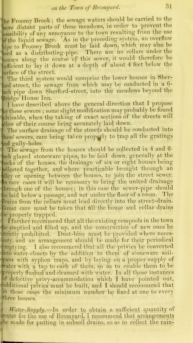 51 he Fi oomy Brook ; the sewage waters should be carried to the oore distant parts of these meadows, in order to prevent the (ossibiliiv of any anno3'ance to the town resulting from the use .f the liquid sewage. As in the preceding system, an overflow )il)e to P'roomy Brook must be laid do^^^l, which may also be ised as a distributing-pipe. There are no cellars under the ' louses along the course of this sewer, it would therefore be uHicient to lay it down at a depth of about 4 feet below the urface of the street. ' The third system would comprise the lower houses in Sher- brd-street, the sewage from which may be conducted in a 6- nch pipe down Sherford-street, into the meadows beyond the ■ bridge House Inn. I have described above the general direction that I propose • or these sewers ; some slight modification may probably be found ■ dnsable, when the taking of exact sections of the streets wall lUow of their course being accuratel)^ laid down. i The surface drainage of the streets should be conducted into ■ hese sewers, care being taken prop^ly to trap all the gratings md gully-holes. The sewage from the houses should be collected in 4 and 6- nch glazed stoneware pipes, to be laid down, generally at the )acks of the houses, the drainage of six or eight houses being oUected together, and where practicable brought through an Iley or opening between the houses, to join the street sewer, n rare cases it will be necessary to bring the united drainage hrough one of the houses; in this case the sewer-pipe should )e laid below a passage, and not under the floor of a room. The _ Irains from the cellars must lead directly into the street-drain. • jrreat care must be taken that all the house and cellar drains ■ 30 properly trapped. ■ I further recommend that all the existing cesspools in the townr 10 emptied and filled up, and the construction of new ones be ictly prohibited. Dust-bins must be provided where neces- jpiiry, and an arrangement should be made for their periodical Emptying. I also recommend that all the privies be converted ') water-closets by the addition to them of stoneware soil- jjans with syphon traps, and by laying on a proper supply of water with a tap to each of them, so as to enable them to be )roperly flushed and cleansed with \yater. In all those instances of defective privy-accommodation which I have pointed out, additional privies must be built, and I should recommend that in those cases the minimum number be fixed at one to every three houses. Water - Supply.—\n order to Qbtaii[i a sufficiei^t cpiantity of fcatpr for the use of i^romyard, I recommend that arr^,ngemcnts '' made for putting in subsoil drains, sp as to collect the rain-