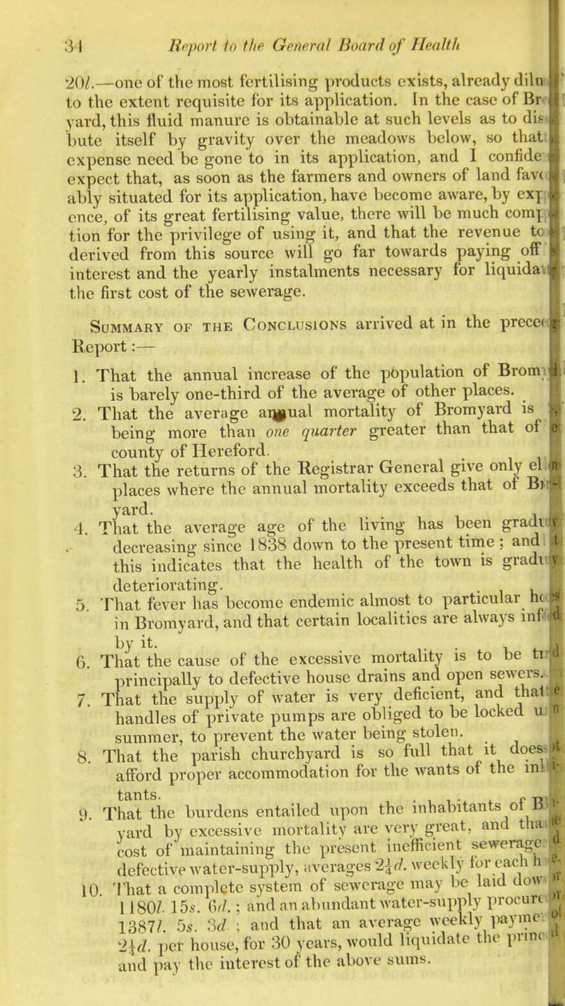 '201.—one of the most fertilising products exists, already dilui to the extent requisite for its application. In the case of Btf yard, this fluid manure is obtainable at such levels as to dis butc itself by gravity over the meadows below, so thatt expense need be gone to in its application, and 1 confide expect that, as soon as the farmers and owners of land fav( ably situated for its application, have become aware, by exf f cnce, of its great fertilising value, there will be much com^ tion for the privilege of using it, and that the revenue to derived from this source will go far towards paying off  interest and the yearly instalments necessary for liquidaii the first cost of the sewerage. Summary of the Conclusions arrived at in the precer Report:— 1. That the annual increase of the p6pulation of Bromi is barely one-third of the average of other places. 2. That the average atjpual mortality of Bromyard is being more than one quarter greater than that of county of Hereford. 3. That the returns of the Registrar General give only ell places where the annual mortality exceeds that of Bil yard. 4. That the average age of the living has been gradi decreasing since 1838 down to the present time ; and I this indicates that the health of the town is gradv deteriorating. . 5 That fever has become endemic almost to particular ho in Bromyard, and that certain localities are always mf* hy it. T • 1 6 That the cause of the excessive mortality is to be principally to defective house drains and open sewers.!. 7 That the supply of water is very deficient, and that handles of private pumps are obliged to be locked ua summer, to prevent the water being stolen. 8. That the parish churchyard is so full that it doeM afford proper accommodation for the wants of the ink 9. That\he burdens entailed upon the inhabitants of yard by excessive mortality are very great, and th cost of maintaining the prkent ineflScient sewerag;e. . defective water-supply, averages 2\(L wecldy for each h 10 That a complete system of sewerage may be laid dow 1180Z. 15,s-. 6r/.; and an abundant water-supT)ly procure 1387/. 5s. M. ; and that an average weekly paymc: 2\d. per house, for 30 years, would liquidate the pnnc and pay the interest of the above sums.
