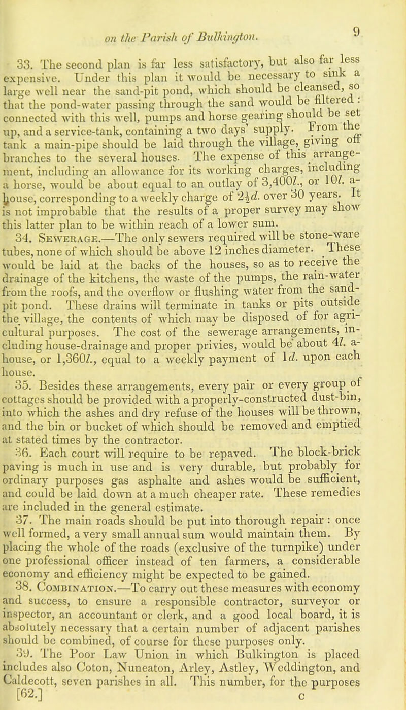 33. The second plan is far less satisfactory, but also far less expensive. Under this plan it would be necessary to sink a large well near the sand-pit pond, which should be cleansed, so that the pond-water passing through the sand would be filtered: connected with this well, pumps and horse gearing should be set up, and a service-tank, containing a two days' supply. From the tank a main-pipe should be laid through the village^ giving oft branches to the several houses. The expense of this _ arrange- ment, including an allowance for its working charges, including a horse, would be about equal to an outlay of 3,4007., or 10/. &- house, corresponding to a weekly charge of 2\d. over 30 years. It is not improbable that the results of a proper survey may show this latter plan to be within reach of a lower sum. 34. Sewerage.—The only sewers required will be stone-ware tubes, none of which should be above 12 inches diameter. > These would be laid at the backs of the houses, so as to receive the drainage of the kitchens, the waste of the pumps, the rain-water from the roofs, and the overflow or flushing water from the sand- pit pond. These drains will terminate in tanks or pits outside the. village, the contents of which may be disposed of for agri- cultural purposes. The cost of the sewerage arrangements, in- cluding house-drainage and proper privies, would be about 47. a- house, or 1,360/., equal to a weekly payment of Id. upon each house. 35. Besides these arrangements, every pair or every group of cottages should be provided with a properly-constructed dust-bin, into which the ashes and dry refuse of the houses will be thrown, and the bin or bucket of which should be removed and emptied at stated times by the contractor. 36. Each court will require to be repaved. The block-brick paving is much in use and is very durable, but probably for ordinary purposes gas asphalte and ashes would be sufficient, and could be laid down at a much cheaper rate. These remedies are included in the general estimate. 37. The main roads should be put into thorough repair : once well formed, a very small annual sum would maintain them. By placing the whole of the roads (exclusive of the turnpike) under one professional officer instead of ten farmers, a considerable economy and efficiency might be expected to be gained. 38. Combination.—To carry out these measures with economy and success, to ensure a responsible contractor, surveyor or inspector, an accountant or clerk, and a good local board, it is absolutely necessary that a certain number of adjacent parishes should be combined, of course for these purposes only. '■)'.). The Poor Law Union in which Bulkington is placed includes also Coton, Nuneaton, Arley, Astley, Weddington, and Caldecott, seven parishes in all. This number, for the purposes [62.] c