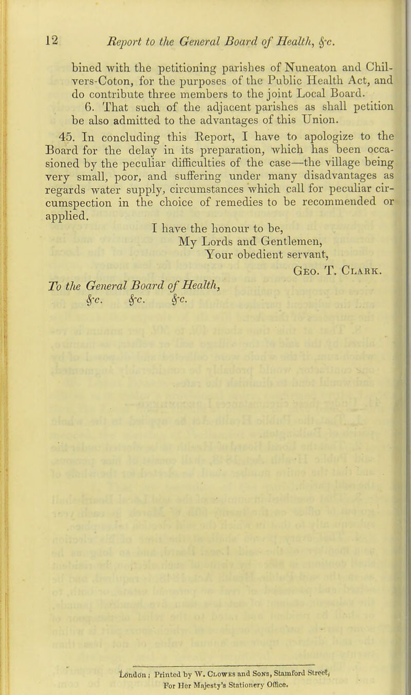 bined with the petitioning parishes of Nuneaton and Chil- vers-Coton, for the purposes of the Public Health Act, and do contribute three members to the joint Local Board. 6. That such of the adjacent parishes as shall petition be also admitted to the advantages of this Union. 45. In concluding this Eeport, I have to apologize to the Board for the delay in its preparation, which has been occa- sioned by the peculiar difficulties of the case—the village being very small, poor, and suffering under many disadvantages as regards water supply, circumstances which call for peculiar cir- cumspection in the choice of remedies to be recommended or applied. I have the honour to be, My Lords and Gentlemen, Your obedient servant, Geo. T. Cla.kk. To the General Board of Health, Sfc. Sfc. Sfc. London ; Printed by W. Clowes and Sons, Stamford Street, For Her Majesty's Stationery Office.